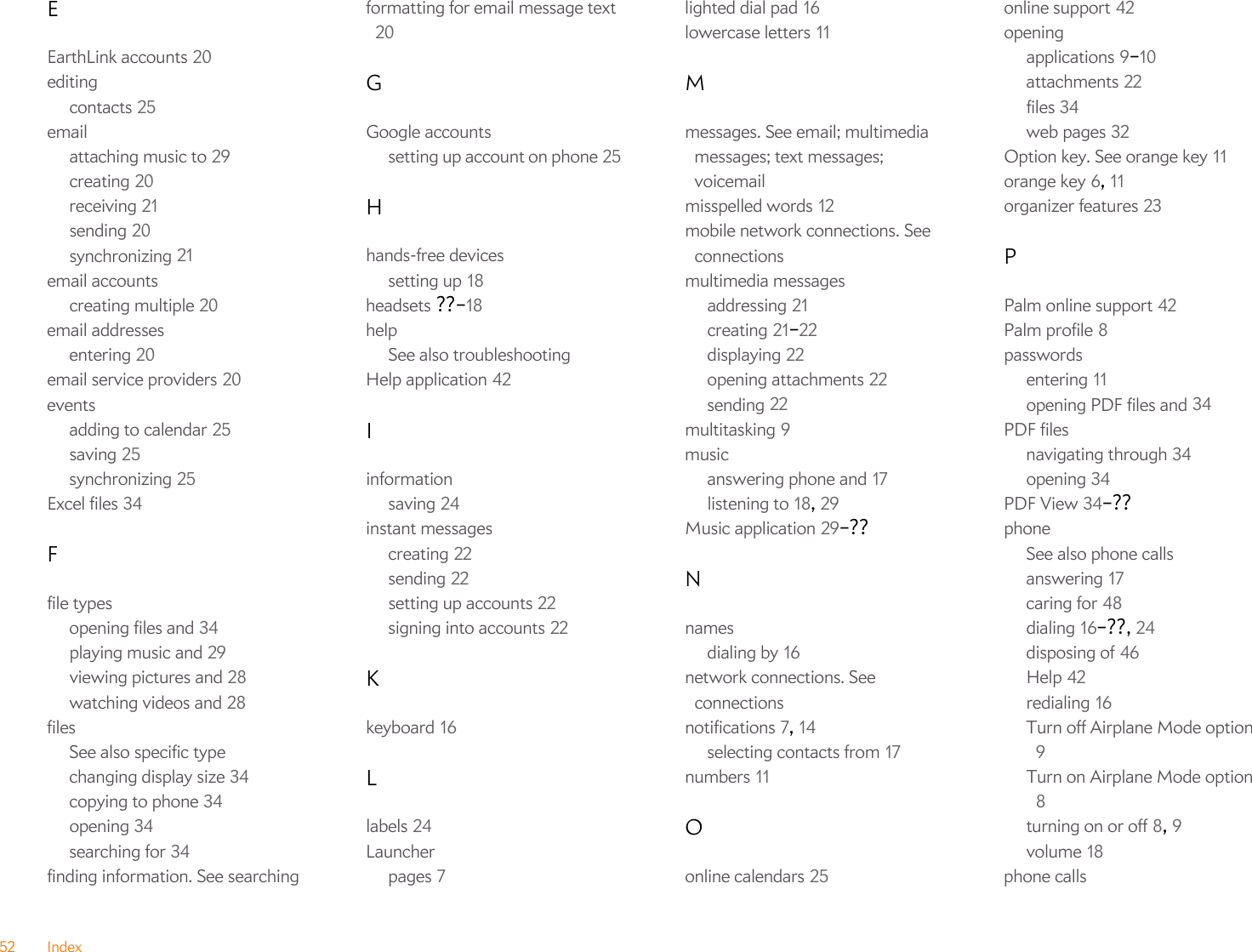 52 IndexEEarthLink accounts 20editingcontacts 25emailattaching music to 29creating 20receiving 21sending 20synchronizing 21email accountscreating multiple 20email addressesentering 20email service providers 20eventsadding to calendar 25saving 25synchronizing 25Excel files 34Ffile typesopening files and 34playing music and 29viewing pictures and 28watching videos and 28filesSee also specific typechanging display size 34copying to phone 34opening 34searching for 34finding information. See searchingformatting for email message text 20GGoogle accountssetting up account on phone 25Hhands-free devicessetting up 18headsets ??–18helpSee also troubleshootingHelp application 42Iinformationsaving 24instant messagescreating 22sending 22setting up accounts 22signing into accounts 22Kkeyboard 16Llabels 24Launcherpages 7lighted dial pad 16lowercase letters 11Mmessages. See email; multimedia messages; text messages; voicemailmisspelled words 12mobile network connections. See connectionsmultimedia messagesaddressing 21creating 21–22displaying 22opening attachments 22sending 22multitasking 9musicanswering phone and 17listening to 18, 29Music application 29–??Nnamesdialing by 16network connections. See connectionsnotifications 7, 14selecting contacts from 17numbers 11Oonline calendars 25online support 42openingapplications 9–10attachments 22files 34web pages 32Option key. See orange key 11orange key 6, 11organizer features 23PPalm online support 42Palm profile 8passwordsentering 11opening PDF files and 34PDF filesnavigating through 34opening 34PDF View 34–??phoneSee also phone callsanswering 17caring for 48dialing 16–??, 24disposing of 46Help 42redialing 16Turn off Airplane Mode option 9Turn on Airplane Mode option 8turning on or off 8, 9volume 18phone calls