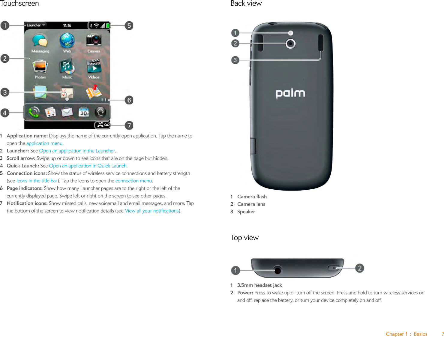 Chapter 1 : Basics 7Touchscreen1Application name: Displays the name of the currently open application. Tap the name to open the application menu.2Launcher: See Open an application in the Launcher.3Scroll arrow: Swipe up or down to see icons that are on the page but hidden.4Quick Launch: See Open an application in Quick Launch.5Connection icons: Show the status of wireless service connections and battery strength (see Icons in the title bar). Tap the icons to open the connection menu. 6Page indicators: Show how many Launcher pages are to the right or the left of the currently displayed page. Swipe left or right on the screen to see other pages.7Notification icons: Show missed calls, new voicemail and email messages, and more. Tap the bottom of the screen to view notification details (see View all your notifications).Back view1Camera flash2Camera lens3SpeakerTo p  v i ew13.5mm headset jack2Power: Press to wake up or turn off the screen. Press and hold to turn wireless services on and off, replace the battery, or turn your device completely on and off.
