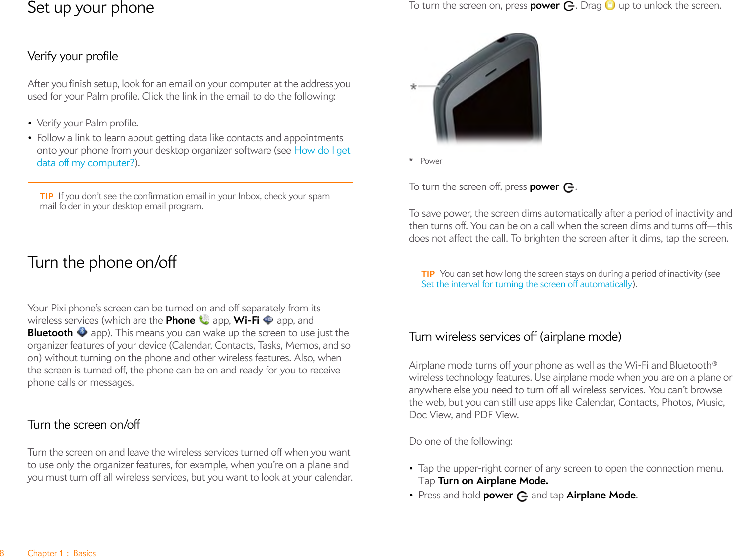 8Chapter1:BasicsSet up your phoneVerify your profileAfter you finish setup, look for an email on your computer at the address you used for your Palm profile. Click the link in the email to do the following:•Verify your Palm profile.•Follow a link to learn about getting data like contacts and appointments onto your phone from your desktop organizer software (see How do I get data off my computer?).Tu rn t h e  p h o n e  o n /offYour Pixi phone’s screen can be turned on and off separately from its wireless services (which are the Phone  app, Wi-Fi  app, and Bluetooth   app). This means you can wake up the screen to use just the organizer features of your device (Calendar, Contacts, Tasks, Memos, and so on) without turning on the phone and other wireless features. Also, when the screen is turned off, the phone can be on and ready for you to receive phone calls or messages.Turn the screen on/offTurn the screen on and leave the wireless services turned off when you want to use only the organizer features, for example, when you’re on a plane and you must turn off all wireless services, but you want to look at your calendar.To turn the screen on, press power  . Drag   up to unlock the screen.*PowerTo turn the screen off, press power .To save power, the screen dims automatically after a period of inactivity and then turns off. You can be on a call when the screen dims and turns off—this does not affect the call. To brighten the screen after it dims, tap the screen.Turn wireless services off (airplane mode)Airplane mode turns off your phone as well as the Wi-Fi and Bluetooth® wireless technology features. Use airplane mode when you are on a plane or anywhere else you need to turn off all wireless services. You can’t browse the web, but you can still use apps like Calendar, Contacts, Photos, Music, Doc View, and PDF View.Do one of the following: •Tap the upper-right corner of any screen to open the connection menu. Tap Turn on Airplane Mode.•Press and hold power  and tap Airplane Mode.TIP If you don’t see the confirmation email in your Inbox, check your spam mail folder in your desktop email program.TIP You can set how long the screen stays on during a period of inactivity (see Set the interval for turning the screen off automatically).