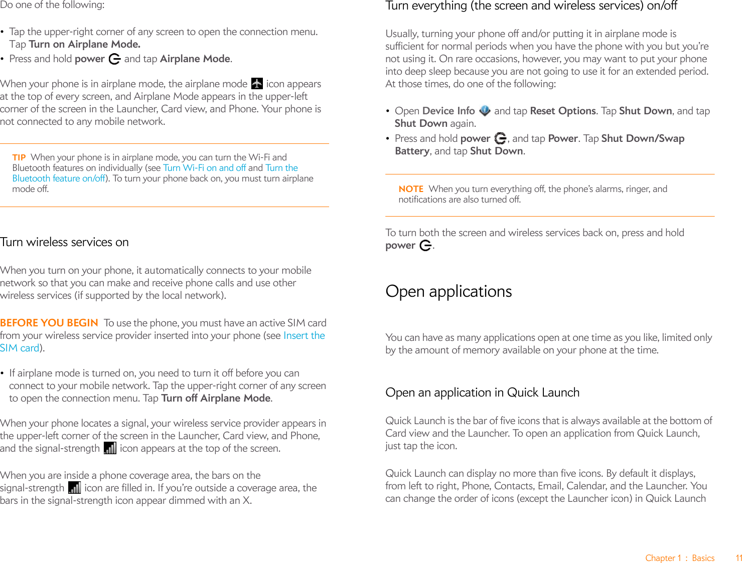 Chapter 1 : Basics 11Do one of the following: •Tap the upper-right corner of any screen to open the connection menu. Tap Turn on Airplane Mode.•Press and hold power   and tap Airplane Mode.When your phone is in airplane mode, the airplane mode   icon appears at the top of every screen, and Airplane Mode appears in the upper-left corner of the screen in the Launcher, Card view, and Phone. Your phone is not connected to any mobile network.Turn wireless services onWhen you turn on your phone, it automatically connects to your mobile network so that you can make and receive phone calls and use other wireless services (if supported by the local network).BEFORE YOU BEGIN To use the phone, you must have an active SIM card from your wireless service provider inserted into your phone (see Insert the SIM card).•If airplane mode is turned on, you need to turn it off before you can connect to your mobile network. Tap the upper-right corner of any screen to open the connection menu. Tap Tu rn  o f f  Ai r p l an e  Mo d e.When your phone locates a signal, your wireless service provider appears in the upper-left corner of the screen in the Launcher, Card view, and Phone, and the signal-strength  icon appears at the top of the screen.When you are inside a phone coverage area, the bars on the signal-strength  icon are filled in. If you’re outside a coverage area, the bars in the signal-strength icon appear dimmed with an X.Turn everything (the screen and wireless services) on/offUsually, turning your phone off and/or putting it in airplane mode is sufficient for normal periods when you have the phone with you but you’re not using it. On rare occasions, however, you may want to put your phone into deep sleep because you are not going to use it for an extended period. At those times, do one of the following:•Open Device Info   and tap Reset Options. Tap Shut Down, and tap Shut Down again.•Press and hold power  , and tap Power. Tap Shut Down/Swap Battery, and tap Shut Down.NOTE When you turn everything off, the phone’s alarms, ringer, and notifications are also turned off.To turn both the screen and wireless services back on, press and hold power .Open applicationsYou can have as many applications open at one time as you like, limited only by the amount of memory available on your phone at the time.Open an application in Quick LaunchQuick Launch is the bar of five icons that is always available at the bottom of Card view and the Launcher. To open an application from Quick Launch, just tap the icon.Quick Launch can display no more than five icons. By default it displays, from left to right, Phone, Contacts, Email, Calendar, and the Launcher. You can change the order of icons (except the Launcher icon) in Quick Launch TIP When your phone is in airplane mode, you can turn the Wi-Fi and Bluetooth features on individually (see Turn Wi-Fi on and off and Tu rn  t h e Bluetooth feature on/off). To turn your phone back on, you must turn airplane mode off.