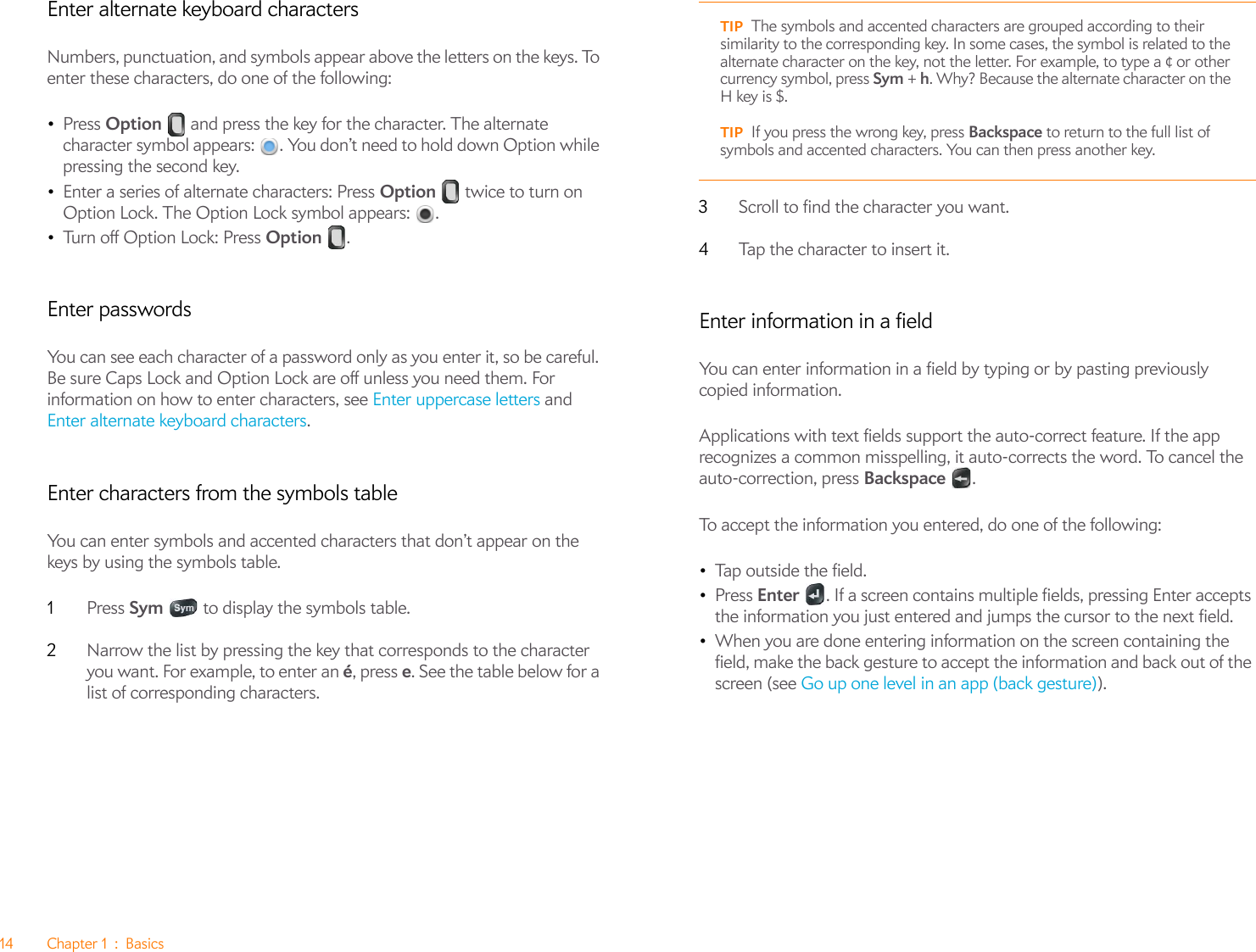 14 Chapter 1 : BasicsEnter alternate keyboard charactersNumbers, punctuation, and symbols appear above the letters on the keys. To enter these characters, do one of the following:•Press Option   and press the key for the character. The alternate character symbol appears:  . You don’t need to hold down Option while pressing the second key.•Enter a series of alternate characters: Press Option   twice to turn on Option Lock. The Option Lock symbol appears:  .•Tu rn  o ff  Op ti on  Lo ck :  Pre s s  Option .Enter passwordsYou can see each character of a password only as you enter it, so be careful. Be sure Caps Lock and Option Lock are off unless you need them. For information on how to enter characters, see Enter uppercase letters and Enter alternate keyboard characters.Enter characters from the symbols tableYou can enter symbols and accented characters that don’t appear on the keys by using the symbols table. 1Press Sym   to display the symbols table.2Narrow the list by pressing the key that corresponds to the character you want. For example, to enter an é, press e. See the table below for a list of corresponding characters.3Scroll to find the character you want.4Tap the character to insert it.Enter information in a fieldYou can enter information in a field by typing or by pasting previously copied information. Applications with text fields support the auto-correct feature. If the app recognizes a common misspelling, it auto-corrects the word. To cancel the auto-correction, press Backspace .To accept the information you entered, do one of the following:•Tap outside the field.•Press Enter  . If a screen contains multiple fields, pressing Enter accepts the information you just entered and jumps the cursor to the next field.•When you are done entering information on the screen containing the field, make the back gesture to accept the information and back out of the screen (see Go up one level in an app (back gesture)).TIP The symbols and accented characters are grouped according to their similarity to the corresponding key. In some cases, the symbol is related to the alternate character on the key, not the letter. For example, to type a ¢ or other currency symbol, press Sym + h. Why? Because the alternate character on the H key is $. TIP If you press the wrong key, press Backspace to return to the full list of symbols and accented characters. You can then press another key.
