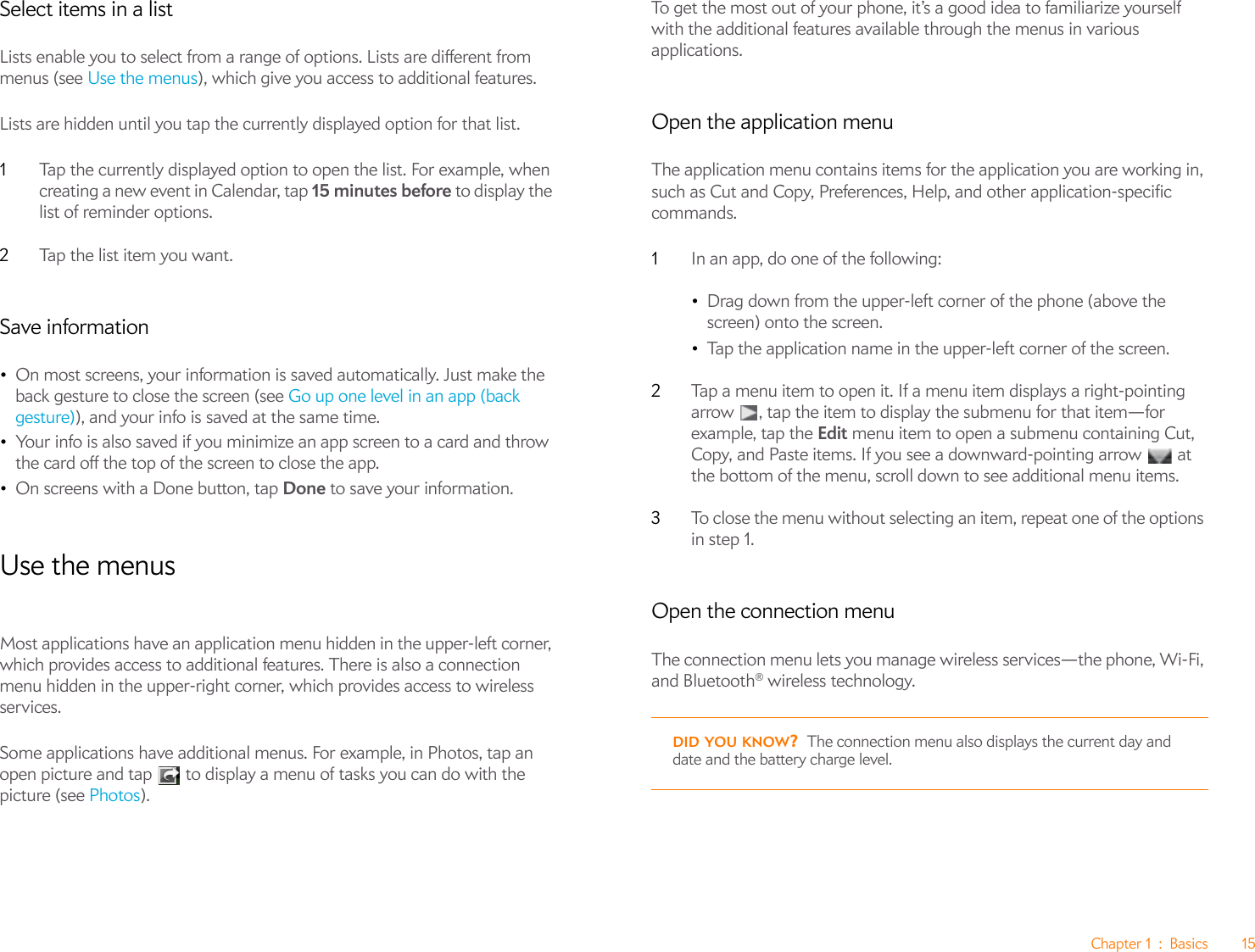 Chapter 1 : Basics 15Select items in a listLists enable you to select from a range of options. Lists are different from menus (see Use the menus), which give you access to additional features.Lists are hidden until you tap the currently displayed option for that list.1Tap the currently displayed option to open the list. For example, when creating a new event in Calendar, tap 15 minutes before to display the list of reminder options.2Ta p  th e l ist  i t e m yo u w a nt .Save information•On most screens, your information is saved automatically. Just make the back gesture to close the screen (see Go up one level in an app (back gesture)), and your info is saved at the same time.•Your info is also saved if you minimize an app screen to a card and throw the card off the top of the screen to close the app.•On screens with a Done button, tap Done to save your information.Use the menusMost applications have an application menu hidden in the upper-left corner, which provides access to additional features. There is also a connection menu hidden in the upper-right corner, which provides access to wireless services.Some applications have additional menus. For example, in Photos, tap an open picture and tap   to display a menu of tasks you can do with the picture (see Photos).To get the most out of your phone, it’s a good idea to familiarize yourself with the additional features available through the menus in various applications.Open the application menuThe application menu contains items for the application you are working in, such as Cut and Copy, Preferences, Help, and other application-specific commands.1In an app, do one of the following:•Drag down from the upper-left corner of the phone (above the screen) onto the screen. •Tap the application name in the upper-left corner of the screen.2Tap a menu item to open it. If a menu item displays a right-pointing arrow  , tap the item to display the submenu for that item—for example, tap the Edit menu item to open a submenu containing Cut, Copy, and Paste items. If you see a downward-pointing arrow   at the bottom of the menu, scroll down to see additional menu items.3To close the menu without selecting an item, repeat one of the options in step 1.Open the connection menuThe connection menu lets you manage wireless services—the phone, Wi-Fi, and Bluetooth® wireless technology.DID YOU KNOW?The connection menu also displays the current day and date and the battery charge level.