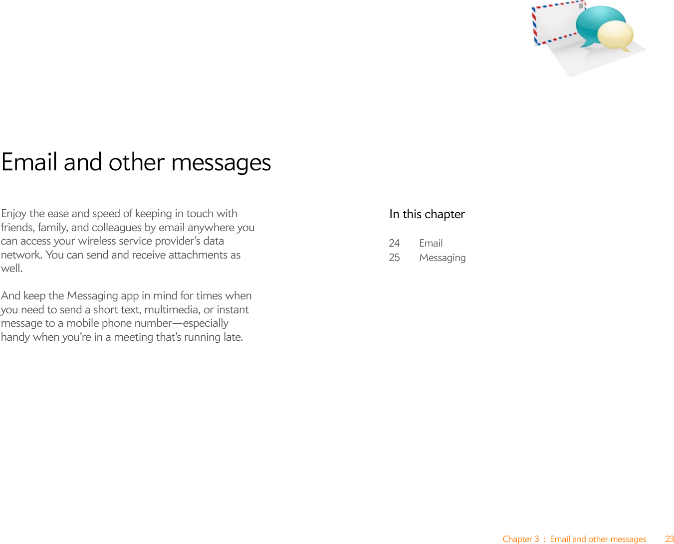 Chapter 3 : Email and other messages 23Email and other messagesEnjoy the ease and speed of keeping in touch with friends, family, and colleagues by email anywhere you can access your wireless service provider’s data network. You can send and receive attachments as well. And keep the Messaging app in mind for times when you need to send a short text, multimedia, or instant message to a mobile phone number—especially handy when you’re in a meeting that’s running late.In this chapter24 Email25 Messaging