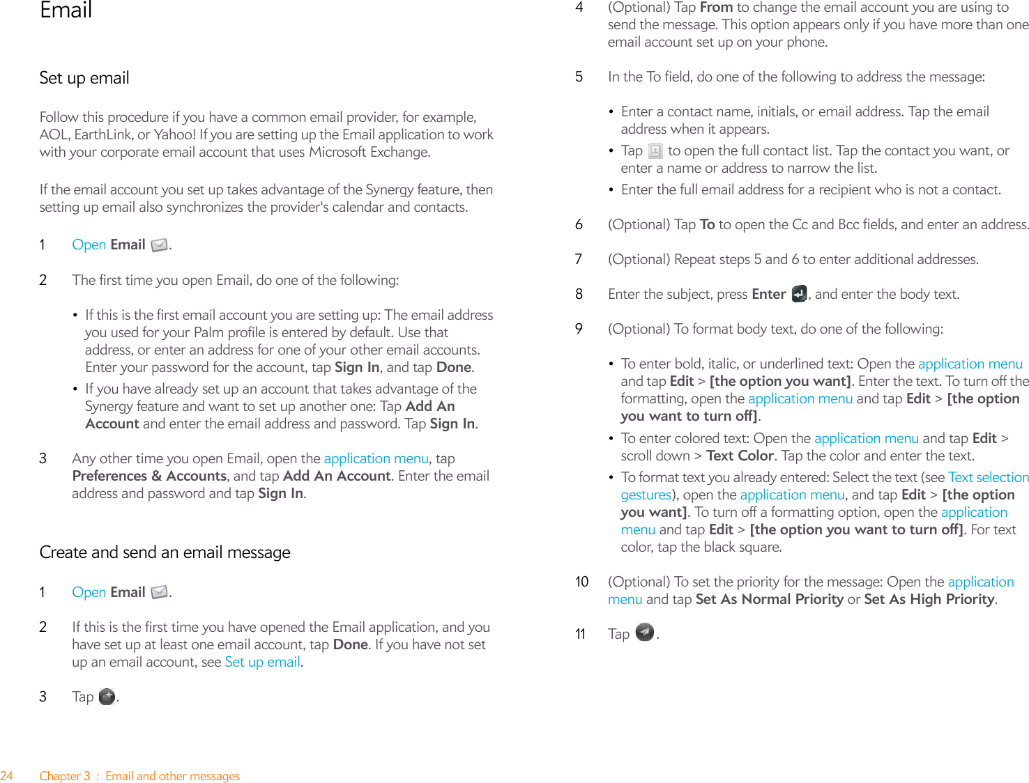 24 Chapter 3 : Email and other messagesEmailSet up emailFollow this procedure if you have a common email provider, for example, AOL, EarthLink, or Yahoo! If you are setting up the Email application to work with your corporate email account that uses Microsoft Exchange. If the email account you set up takes advantage of the Synergy feature, then setting up email also synchronizes the provider&apos;s calendar and contacts.1Open Email .2The first time you open Email, do one of the following:•If this is the first email account you are setting up: The email address you used for your Palm profile is entered by default. Use that address, or enter an address for one of your other email accounts. Enter your password for the account, tap Sign In, and tap Done.•If you have already set up an account that takes advantage of the Synergy feature and want to set up another one: Tap Add An Account and enter the email address and password. Tap Sign In.3Any other time you open Email, open the application menu, tap Preferences &amp; Accounts, and tap Add An Account. Enter the email address and password and tap Sign In.Create and send an email message1Open Email .2If this is the first time you have opened the Email application, and you have set up at least one email account, tap Done. If you have not set up an email account, see Set up email.3Ta p  .4(Optional) Tap From to change the email account you are using to send the message. This option appears only if you have more than one email account set up on your phone.5In the To field, do one of the following to address the message:•Enter a contact name, initials, or email address. Tap the email address when it appears.•Tap   to open the full contact list. Tap the contact you want, or enter a name or address to narrow the list.•Enter the full email address for a recipient who is not a contact.6(Optional) Tap To  to open the Cc and Bcc fields, and enter an address.7(Optional) Repeat steps 5 and 6 to enter additional addresses.8Enter the subject, press Enter  , and enter the body text.9(Optional) To format body text, do one of the following:•To enter bold, italic, or underlined text: Open the application menu and tap Edit &gt; [the option you want]. Enter the text. To turn off the formatting, open the application menu and tap Edit &gt; [the option you want to turn off].•To enter colored text: Open the application menu and tap Edit &gt; scroll down &gt; Te x t C ol o r . Tap the color and enter the text.•To format text you already entered: Select the text (see Te x t  se le ct i on  gestures), open the application menu, and tap Edit &gt; [the option you want]. To turn off a formatting option, open the application menu and tap Edit &gt; [the option you want to turn off]. For text color, tap the black square. 10 (Optional) To set the priority for the message: Open the application menu and tap Set As Normal Priority or Set As High Priority. 11 Tap  .