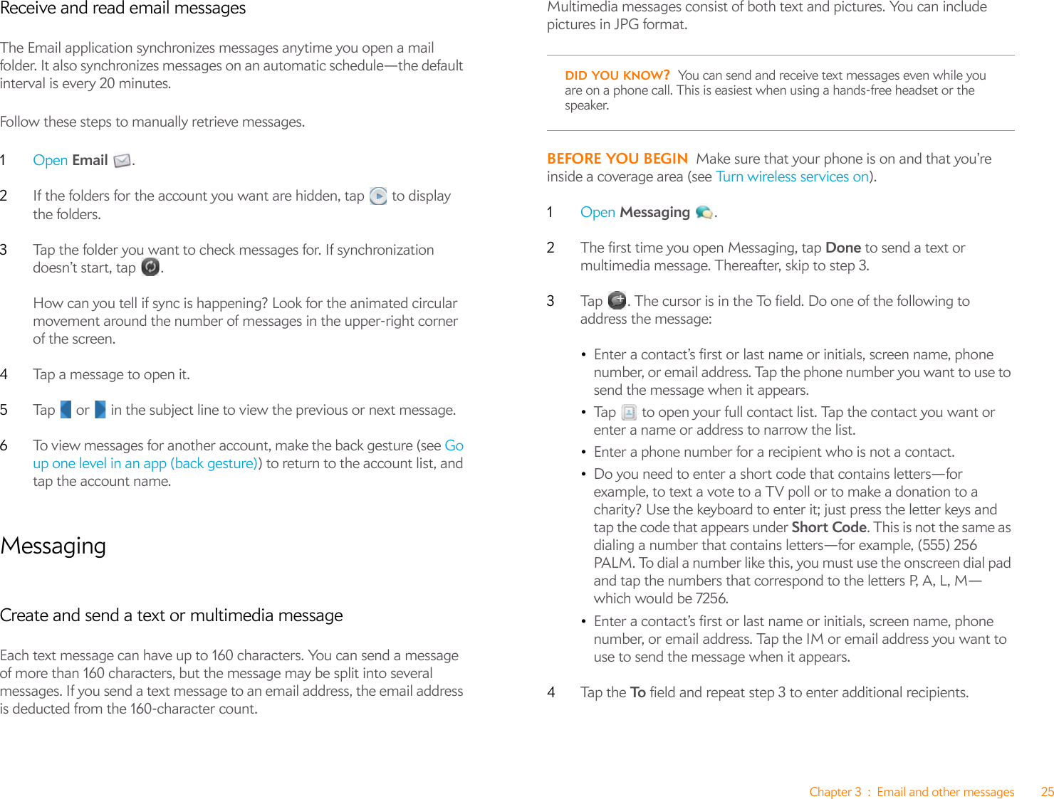 Chapter 3 : Email and other messages 25Receive and read email messagesThe Email application synchronizes messages anytime you open a mail folder. It also synchronizes messages on an automatic schedule—the default interval is every 20 minutes.Follow these steps to manually retrieve messages.1Open Email .2If the folders for the account you want are hidden, tap   to display the folders.3Tap the folder you want to check messages for. If synchronization doesn’t start, tap  .How can you tell if sync is happening? Look for the animated circular movement around the number of messages in the upper-right corner of the screen.4Tap a message to open it.5Tap   or   in the subject line to view the previous or next message.6To view messages for another account, make the back gesture (see Go up one level in an app (back gesture)) to return to the account list, and tap the account name.MessagingCreate and send a text or multimedia messageEach text message can have up to 160 characters. You can send a message of more than 160 characters, but the message may be split into several messages. If you send a text message to an email address, the email address is deducted from the 160-character count.Multimedia messages consist of both text and pictures. You can include pictures in JPG format. BEFORE YOU BEGIN Make sure that your phone is on and that you’re inside a coverage area (see Tu rn  w ire l es s  se rv ice s  o n ).1Open Messaging .2The first time you open Messaging, tap Done to send a text or multimedia message. Thereafter, skip to step 3. 3Tap  . The cursor is in the To field. Do one of the following to address the message:•Enter a contact’s first or last name or initials, screen name, phone number, or email address. Tap the phone number you want to use to send the message when it appears.•Tap   to open your full contact list. Tap the contact you want or enter a name or address to narrow the list.•Enter a phone number for a recipient who is not a contact.•Do you need to enter a short code that contains letters—for example, to text a vote to a TV poll or to make a donation to a charity? Use the keyboard to enter it; just press the letter keys and tap the code that appears under Short Code. This is not the same as dialing a number that contains letters—for example, (555) 256 PALM. To dial a number like this, you must use the onscreen dial pad and tap the numbers that correspond to the letters P, A, L, M—which would be 7256.•Enter a contact’s first or last name or initials, screen name, phone number, or email address. Tap the IM or email address you want to use to send the message when it appears.4Tap  t h e To  field and repeat step 3 to enter additional recipients.DID YOU KNOW?You can send and receive text messages even while you are on a phone call. This is easiest when using a hands-free headset or the speaker.