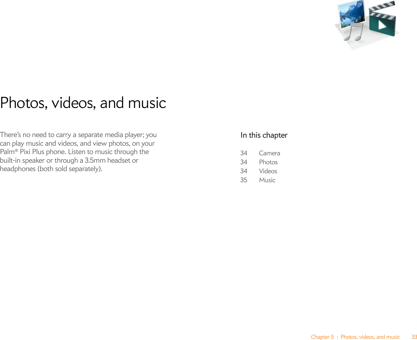 Chapter 5 : Photos, videos, and music 33Photos, videos, and musicThere’s no need to carry a separate media player; you can play music and videos, and view photos, on your Palm® Pixi Plus phone. Listen to music through the built-in speaker or through a 3.5mm headset or headphones (both sold separately).In this chapter34 Camera34 Photos34 Videos35 Music