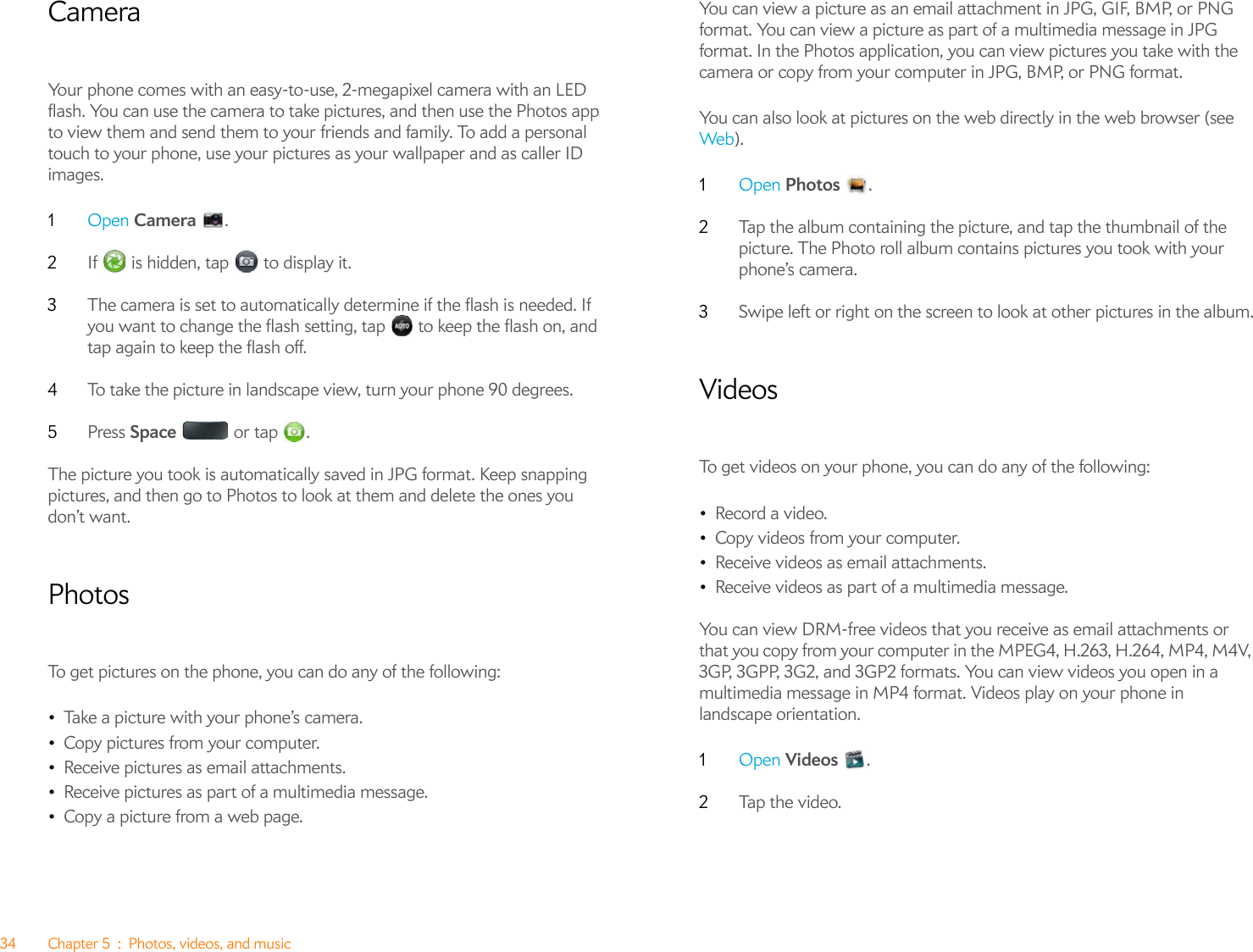 34 Chapter 5 : Photos, videos, and musicCameraYour phone comes with an easy-to-use, 2-megapixel camera with an LED flash. You can use the camera to take pictures, and then use the Photos app to view them and send them to your friends and family. To add a personal touch to your phone, use your pictures as your wallpaper and as caller ID images.1Open Camera .2If   is hidden, tap   to display it.3The camera is set to automatically determine if the flash is needed. If you want to change the flash setting, tap   to keep the flash on, and tap again to keep the flash off.4To take the picture in landscape view, turn your phone 90 degrees.5Press Space  or tap .The picture you took is automatically saved in JPG format. Keep snapping pictures, and then go to Photos to look at them and delete the ones you don’t want.PhotosTo get pictures on the phone, you can do any of the following:•Take a picture with your phone’s camera.•Copy pictures from your computer.•Receive pictures as email attachments.•Receive pictures as part of a multimedia message.•Copy a picture from a web page.You can view a picture as an email attachment in JPG, GIF, BMP, or PNG format. You can view a picture as part of a multimedia message in JPG format. In the Photos application, you can view pictures you take with the camera or copy from your computer in JPG, BMP, or PNG format.You can also look at pictures on the web directly in the web browser (see Web).1Open Photos .2Tap the album containing the picture, and tap the thumbnail of the picture. The Photo roll album contains pictures you took with your phone’s camera.3Swipe left or right on the screen to look at other pictures in the album.VideosTo get videos on your phone, you can do any of the following:•Record a video.•Copy videos from your computer.•Receive videos as email attachments.•Receive videos as part of a multimedia message.You can view DRM-free videos that you receive as email attachments or that you copy from your computer in the MPEG4, H.263, H.264, MP4, M4V, 3GP, 3GPP, 3G2, and 3GP2 formats. You can view videos you open in a multimedia message in MP4 format. Videos play on your phone in landscape orientation.1Open Videos .2Tap  t h e v i de o.  