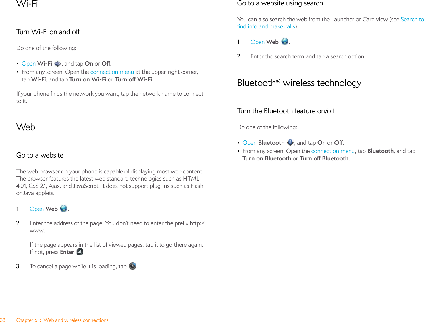 38 Chapter 6 : Web and wireless connectionsWi-FiTurn Wi-Fi on and offDo one of the following:•Open Wi-Fi  , and tap On or Off.•From any screen: Open the connection menu at the upper-right corner, tap Wi-Fi, and tap Tu r n  o n W i- Fi  or Tu rn  o f f  Wi -F i .If your phone finds the network you want, tap the network name to connect to it. WebGo to a websiteThe web browser on your phone is capable of displaying most web content. The browser features the latest web standard technologies such as HTML 4.01, CSS 2.1, Ajax, and JavaScript. It does not support plug-ins such as Flash or Java applets.1Open Web .2Enter the address of the page. You don’t need to enter the prefix http://www. If the page appears in the list of viewed pages, tap it to go there again. If not, press Enter3To cancel a page while it is loading, tap  .Go to a website using searchYou can also search the web from the Launcher or Card view (see Search to find info and make calls).1Open Web  .2Enter the search term and tap a search option.Bluetooth® wireless technologyTurn the Bluetooth feature on/offDo one of the following:•Open Bluetooth , and tap On or Off. •From any screen: Open the connection menu, tap Bluetooth, and tap Tu rn  o n B l ue to ot h or Turn off Bluetooth.