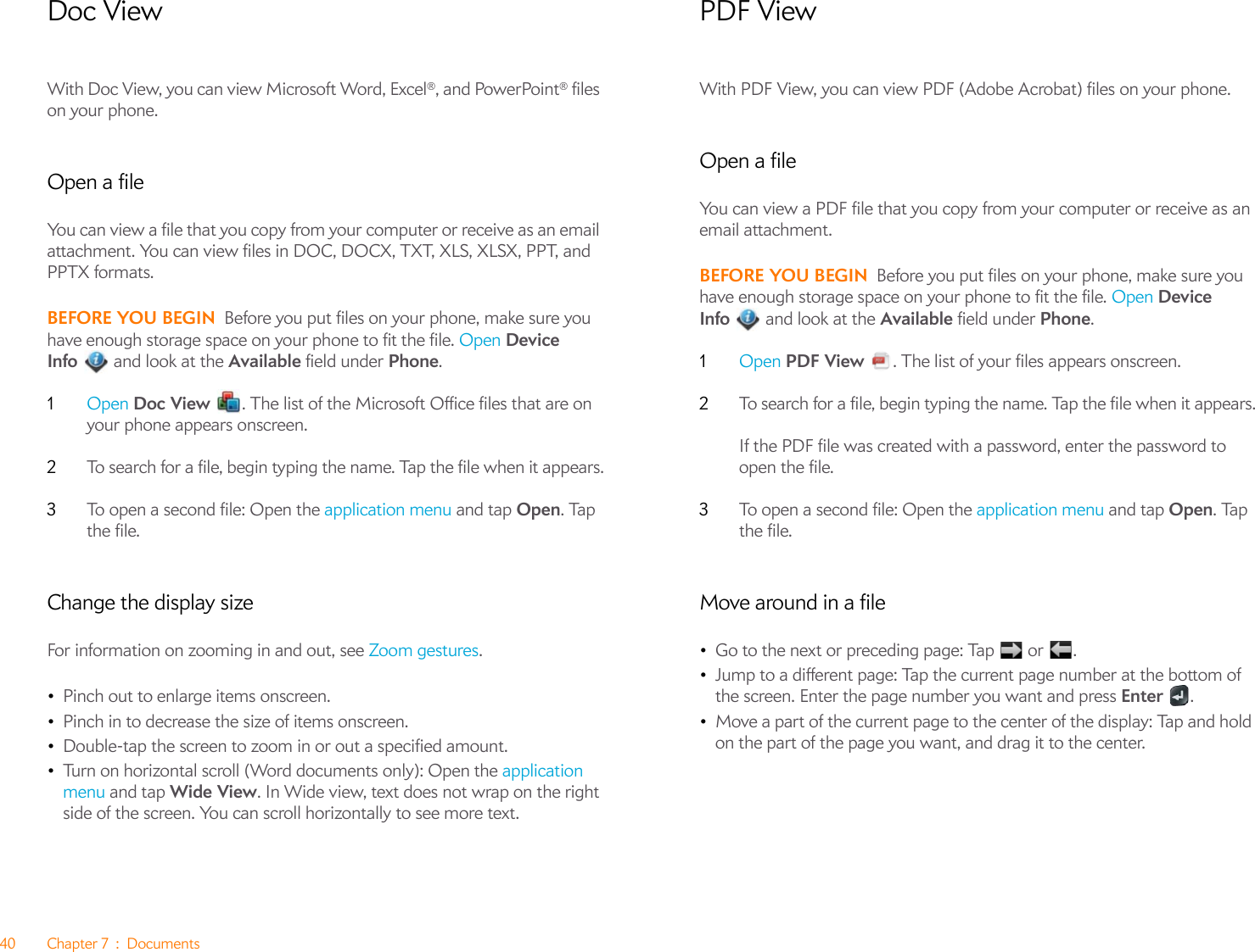 40 Chapter 7 : DocumentsDoc ViewWith Doc View, you can view Microsoft Word, Excel®, and PowerPoint® files on your phone. Open a fileYou can view a file that you copy from your computer or receive as an email attachment. You can view files in DOC, DOCX, TXT, XLS, XLSX, PPT, and PPTX formats.BEFORE YOU BEGIN Before you put files on your phone, make sure you have enough storage space on your phone to fit the file. Open Device Info  and look at the Available field under Phone.1Open Doc View  . The list of the Microsoft Office files that are on your phone appears onscreen.2To search for a file, begin typing the name. Tap the file when it appears.3To open a second file: Open the application menu and tap Open. Tap the file.Change the display sizeFor information on zooming in and out, see Zoom gestures.•Pinch out to enlarge items onscreen.•Pinch in to decrease the size of items onscreen.•Double-tap the screen to zoom in or out a specified amount.•Turn on horizontal scroll (Word documents only): Open the application menu and tap Wide View. In Wide view, text does not wrap on the right side of the screen. You can scroll horizontally to see more text.PDF ViewWith PDF View, you can view PDF (Adobe Acrobat) files on your phone.Open a fileYou can view a PDF file that you copy from your computer or receive as an email attachment.BEFORE YOU BEGIN Before you put files on your phone, make sure you have enough storage space on your phone to fit the file. Open Device Info  and look at the Available field under Phone.1Open PDF View  . The list of your files appears onscreen.2To search for a file, begin typing the name. Tap the file when it appears.If the PDF file was created with a password, enter the password to open the file.3To open a second file: Open the application menu and tap Open. Tap the file.Move around in a file•Go to the next or preceding page: Tap   or  .•Jump to a different page: Tap the current page number at the bottom of the screen. Enter the page number you want and press Enter .•Move a part of the current page to the center of the display: Tap and hold on the part of the page you want, and drag it to the center.