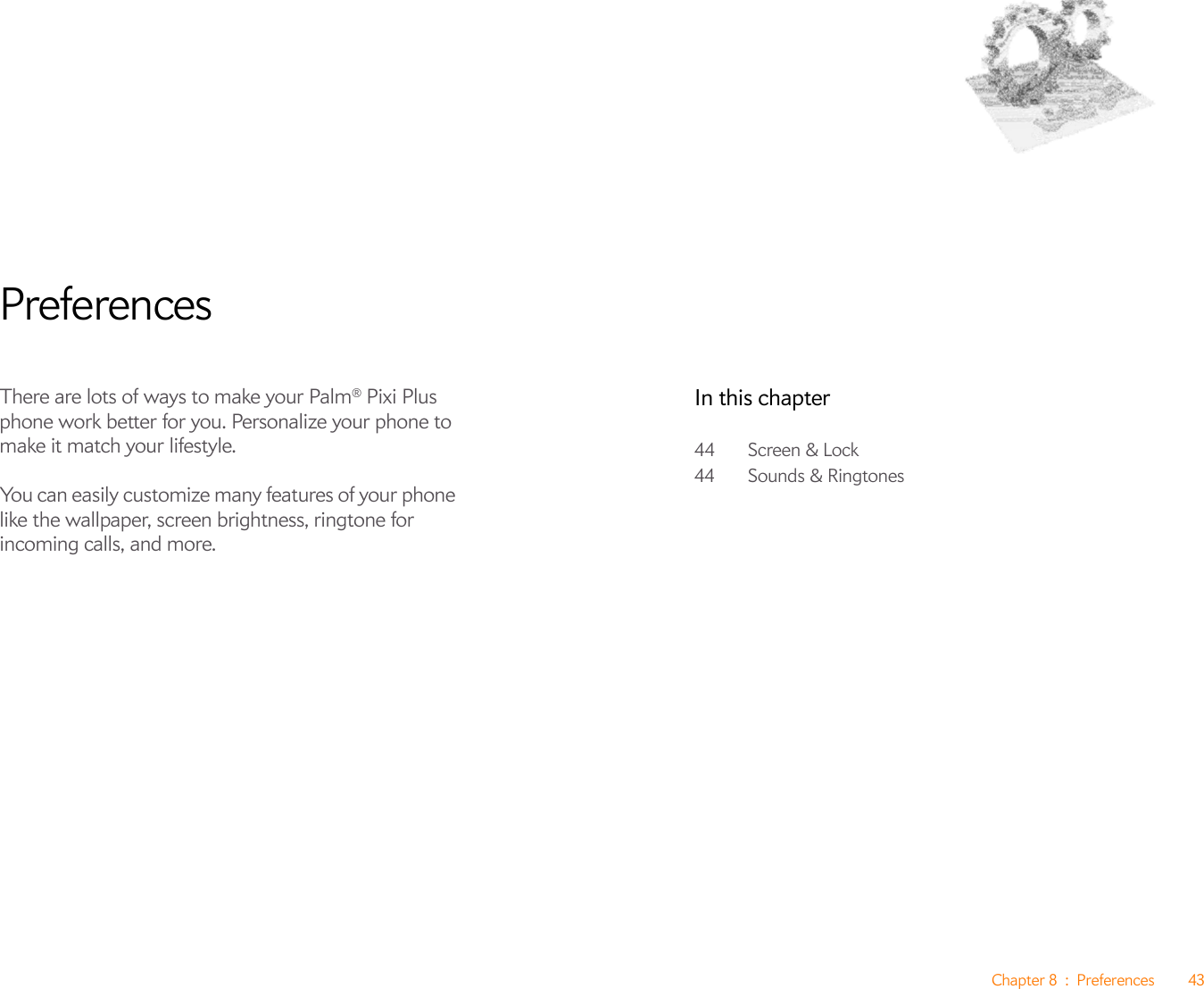 Chapter 8 : Preferences 43PreferencesThere are lots of ways to make your Palm® Pixi Plus phone work better for you. Personalize your phone to make it match your lifestyle.You can easily customize many features of your phone like the wallpaper, screen brightness, ringtone for incoming calls, and more. In this chapter44 Screen &amp; Lock44 Sounds &amp; Ringtones