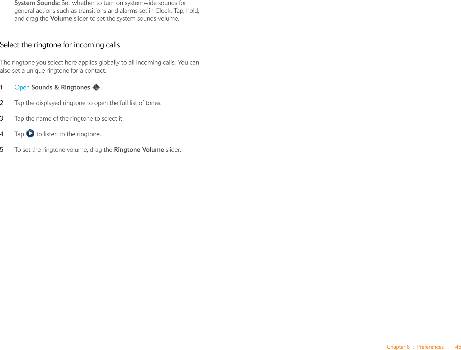 Chapter 8 : Preferences 45System Sounds: Set whether to turn on systemwide sounds for general actions such as transitions and alarms set in Clock. Tap, hold, and drag the Volume slider to set the system sounds volume. Select the ringtone for incoming callsThe ringtone you select here applies globally to all incoming calls. You can also set a unique ringtone for a contact.1Open Sounds &amp; Ringtones .2Tap the displayed ringtone to open the full list of tones.3Tap the name of the ringtone to select it.4Tap   to listen to the ringtone. 5To set the ringtone volume, drag the Ringtone Volume slider.