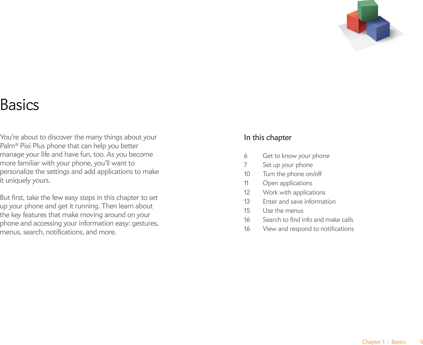 Chapter 1 : Basics 5BasicsYou’re about to discover the many things about your Palm® Pixi Plus phone that can help you better manage your life and have fun, too. As you become more familiar with your phone, you’ll want to personalize the settings and add applications to make it uniquely yours.But first, take the few easy steps in this chapter to set up your phone and get it running. Then learn about the key features that make moving around on your phone and accessing your information easy: gestures, menus, search, notifications, and more.In this chapter6Get to know your phone7 Set up your phone10 Turn the phone on/off11 Open applications12 Work with applications13 Enter and save information15 Use the menus16 Search to find info and make calls16 View and respond to notifications