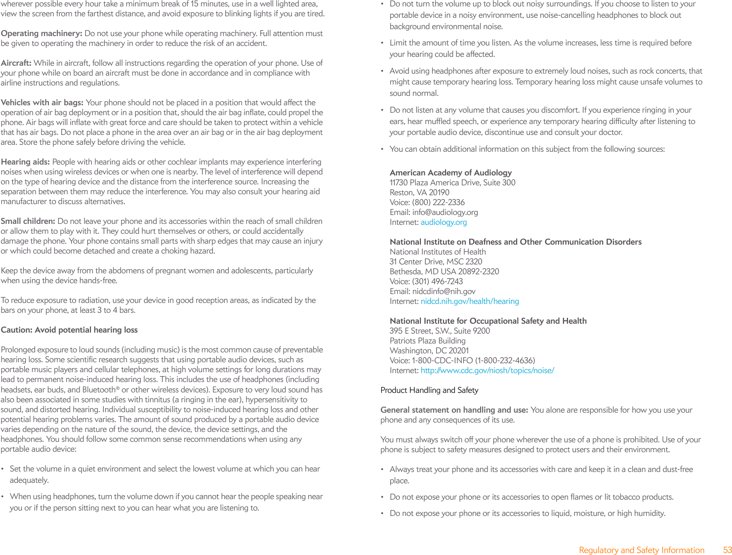 Regulatory and Safety Information 53wherever possible every hour take a minimum break of 15 minutes, use in a well lighted area, view the screen from the farthest distance, and avoid exposure to blinking lights if you are tired.Operating machinery: Do not use your phone while operating machinery. Full attention must be given to operating the machinery in order to reduce the risk of an accident.Aircraft: While in aircraft, follow all instructions regarding the operation of your phone. Use of your phone while on board an aircraft must be done in accordance and in compliance with airline instructions and regulations.Vehic les with air  bags: Your phone should not be placed in a position that would affect the operation of air bag deployment or in a position that, should the air bag inflate, could propel the phone. Air bags will inflate with great force and care should be taken to protect within a vehicle that has air bags. Do not place a phone in the area over an air bag or in the air bag deployment area. Store the phone safely before driving the vehicle.Hearing aids: People with hearing aids or other cochlear implants may experience interfering noises when using wireless devices or when one is nearby. The level of interference will depend on the type of hearing device and the distance from the interference source. Increasing the separation between them may reduce the interference. You may also consult your hearing aid manufacturer to discuss alternatives.Small children: Do not leave your phone and its accessories within the reach of small children or allow them to play with it. They could hurt themselves or others, or could accidentally damage the phone. Your phone contains small parts with sharp edges that may cause an injury or which could become detached and create a choking hazard.Keep the device away from the abdomens of pregnant women and adolescents, particularly when using the device hands-free.To reduce exposure to radiation, use your device in good reception areas, as indicated by the bars on your phone, at least 3 to 4 bars. Caution: Avoid potential hearing loss Prolonged exposure to loud sounds (including music) is the most common cause of preventable hearing loss. Some scientific research suggests that using portable audio devices, such as portable music players and cellular telephones, at high volume settings for long durations may lead to permanent noise-induced hearing loss. This includes the use of headphones (including headsets, ear buds, and Bluetooth® or other wireless devices). Exposure to very loud sound has also been associated in some studies with tinnitus (a ringing in the ear), hypersensitivity to sound, and distorted hearing. Individual susceptibility to noise-induced hearing loss and other potential hearing problems varies. The amount of sound produced by a portable audio device varies depending on the nature of the sound, the device, the device settings, and the headphones. You should follow some common sense recommendations when using any portable audio device:• Set the volume in a quiet environment and select the lowest volume at which you can hear adequately.• When using headphones, turn the volume down if you cannot hear the people speaking near you or if the person sitting next to you can hear what you are listening to.• Do not turn the volume up to block out noisy surroundings. If you choose to listen to your portable device in a noisy environment, use noise-cancelling headphones to block out background environmental noise.• Limit the amount of time you listen. As the volume increases, less time is required before your hearing could be affected.• Avoid using headphones after exposure to extremely loud noises, such as rock concerts, that might cause temporary hearing loss. Temporary hearing loss might cause unsafe volumes to sound normal.• Do not listen at any volume that causes you discomfort. If you experience ringing in your ears, hear muffled speech, or experience any temporary hearing difficulty after listening to your portable audio device, discontinue use and consult your doctor.• You can obtain additional information on this subject from the following sources:American Academy of Audiology 11730 Plaza America Drive, Suite 300Reston, VA 20190Voice: (800) 222-2336Email: info@audiology.orgInternet: audiology.orgNational Institute on Deafness and Other Communication Disorders National Institutes of Health31 Center Drive, MSC 2320Bethesda, MD USA 20892-2320Voice: (301) 496-7243Email: nidcdinfo@nih.govInternet: nidcd.nih.gov/health/hearingNational Institute for Occupational Safety and Health 395 E Street, S.W., Suite 9200Patriots Plaza BuildingWashington, DC 20201Voice: 1-800-CDC-INFO (1-800-232-4636)Internet: http://www.cdc.gov/niosh/topics/noise/Product Handling and SafetyGeneral statement on handling and use: You alone are responsible for how you use your phone and any consequences of its use.You must always switch off your phone wherever the use of a phone is prohibited. Use of your phone is subject to safety measures designed to protect users and their environment.• Always treat your phone and its accessories with care and keep it in a clean and dust-free place.• Do not expose your phone or its accessories to open flames or lit tobacco products.• Do not expose your phone or its accessories to liquid, moisture, or high humidity.