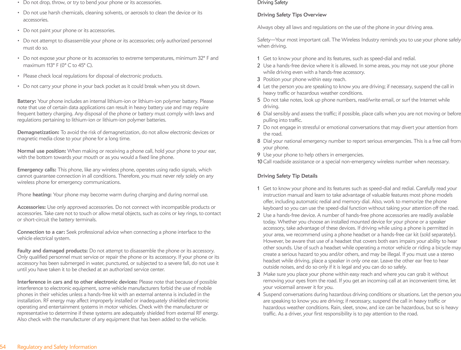 54 Regulatory and Safety Information• Do not drop, throw, or try to bend your phone or its accessories.• Do not use harsh chemicals, cleaning solvents, or aerosols to clean the device or its accessories.• Do not paint your phone or its accessories.• Do not attempt to disassemble your phone or its accessories; only authorized personnel must do so.• Do not expose your phone or its accessories to extreme temperatures, minimum 32° F and maximum 113° F (0° C to 45° C).• Please check local regulations for disposal of electronic products.• Do not carry your phone in your back pocket as it could break when you sit down.Battery: Your phone includes an internal lithium-ion or lithium-ion polymer battery. Please note that use of certain data applications can result in heavy battery use and may require frequent battery charging. Any disposal of the phone or battery must comply with laws and regulations pertaining to lithium-ion or lithium-ion polymer batteries. Demagnetization: To avoid the risk of demagnetization, do not allow electronic devices or magnetic media close to your phone for a long time.Normal use position: When making or receiving a phone call, hold your phone to your ear, with the bottom towards your mouth or as you would a fixed line phone.Emergency calls: This phone, like any wireless phone, operates using radio signals, which cannot guarantee connection in all conditions. Therefore, you must never rely solely on any wireless phone for emergency communications.Phone heating: Your phone may become warm during charging and during normal use.Accessories: Use only approved accessories. Do not connect with incompatible products or accessories. Take care not to touch or allow metal objects, such as coins or key rings, to contact or short-circuit the battery terminals.Connection to a car: Seek professional advice when connecting a phone interface to the vehicle electrical system.Faulty and damaged products: Do not attempt to disassemble the phone or its accessory. Only qualified personnel must service or repair the phone or its accessory. If your phone or its accessory has been submerged in water, punctured, or subjected to a severe fall, do not use it until you have taken it to be checked at an authorized service center.Interference in cars and to other electronic devices: Please note that because of possible interference to electronic equipment, some vehicle manufacturers forbid the use of mobile phones in their vehicles unless a hands-free kit with an external antenna is included in the installation. RF energy may affect improperly installed or inadequately shielded electronic operating and entertainment systems in motor vehicles. Check with the manufacturer or representative to determine if these systems are adequately shielded from external RF energy. Also check with the manufacturer of any equipment that has been added to the vehicle.Driving SafetyDriving Safety Tips Overview Always obey all laws and regulations on the use of the phone in your driving area.Safety—Your most important call. The Wireless Industry reminds you to use your phone safely when driving.1Get to know your phone and its features, such as speed-dial and redial.2Use a hands-free device where it is allowed. In some areas, you may not use your phone while driving even with a hands-free accessory.3Position your phone within easy reach.4Let the person you are speaking to know you are driving; if necessary, suspend the call in heavy traffic or hazardous weather conditions.5Do not take notes, look up phone numbers, read/write email, or surf the Internet while driving.6Dial sensibly and assess the traffic; if possible, place calls when you are not moving or before pulling into traffic.7Do not engage in stressful or emotional conversations that may divert your attention from the road.8Dial your national emergency number to report serious emergencies. This is a free call from your phone.9Use your phone to help others in emergencies.10 Call roadside assistance or a special non-emergency wireless number when necessary.Driving Safety Tip Details 1Get to know your phone and its features such as speed-dial and redial. Carefully read your instruction manual and learn to take advantage of valuable features most phone models offer, including automatic redial and memory dial. Also, work to memorize the phone keyboard so you can use the speed-dial function without taking your attention off the road.2Use a hands-free device. A number of hands-free phone accessories are readily available today. Whether you choose an installed mounted device for your phone or a speaker accessory, take advantage of these devices. If driving while using a phone is permitted in your area, we recommend using a phone headset or a hands-free car kit (sold separately). However, be aware that use of a headset that covers both ears impairs your ability to hear other sounds. Use of such a headset while operating a motor vehicle or riding a bicycle may create a serious hazard to you and/or others, and may be illegal. If you must use a stereo headset while driving, place a speaker in only one ear. Leave the other ear free to hear outside noises, and do so only if it is legal and you can do so safely.3Make sure you place your phone within easy reach and where you can grab it without removing your eyes from the road. If you get an incoming call at an inconvenient time, let your voicemail answer it for you.4Suspend conversations during hazardous driving conditions or situations. Let the person you are speaking to know you are driving; if necessary, suspend the call in heavy traffic or hazardous weather conditions. Rain, sleet, snow, and ice can be hazardous, but so is heavy traffic. As a driver, your first responsibility is to pay attention to the road.