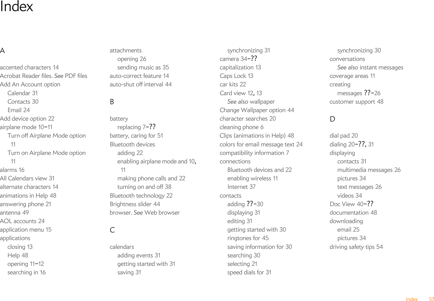 Index 57IndexAaccented characters 14Acrobat Reader files. See PDF filesAdd An Account optionCalendar 31Contacts 30Email 24Add device option 22airplane mode 10–11Turn off Airplane Mode option 11Turn on Airplane Mode option 11alarms 16All Calendars view 31alternate characters 14animations in Help 48answering phone 21antenna 49AOL accounts 24application menu 15applicationsclosing 13Help 48opening 11–12searching in 16attachmentsopening 26sending music as 35auto-correct feature 14auto-shut off interval 44Bbatteryreplacing 7–??battery, caring for 51Bluetooth devicesadding 22enabling airplane mode and 10, 11making phone calls and 22turning on and off 38Bluetooth technology 22Brightness slider 44browser. See Web browserCcalendarsadding events 31getting started with 31saving 31synchronizing 31camera 34–??capitalization 13Caps Lock 13car kits 22Card view 12, 13See also wallpaperChange Wallpaper option 44character searches 20cleaning phone 6Clips (animations in Help) 48colors for email message text 24compatibility information 7connectionsBluetooth devices and 22enabling wireless 11Internet 37contactsadding ??–30displaying 31editing 31getting started with 30ringtones for 45saving information for 30searching 30selecting 21speed dials for 31synchronizing 30conversationsSee also instant messagescoverage areas 11creatingmessages ??–26customer support 48Ddial pad 20dialing 20–??, 31displayingcontacts 31multimedia messages 26pictures 34text messages 26videos 34Doc View 40–??documentation 48downloadingemail 25pictures 34driving safety tips 54