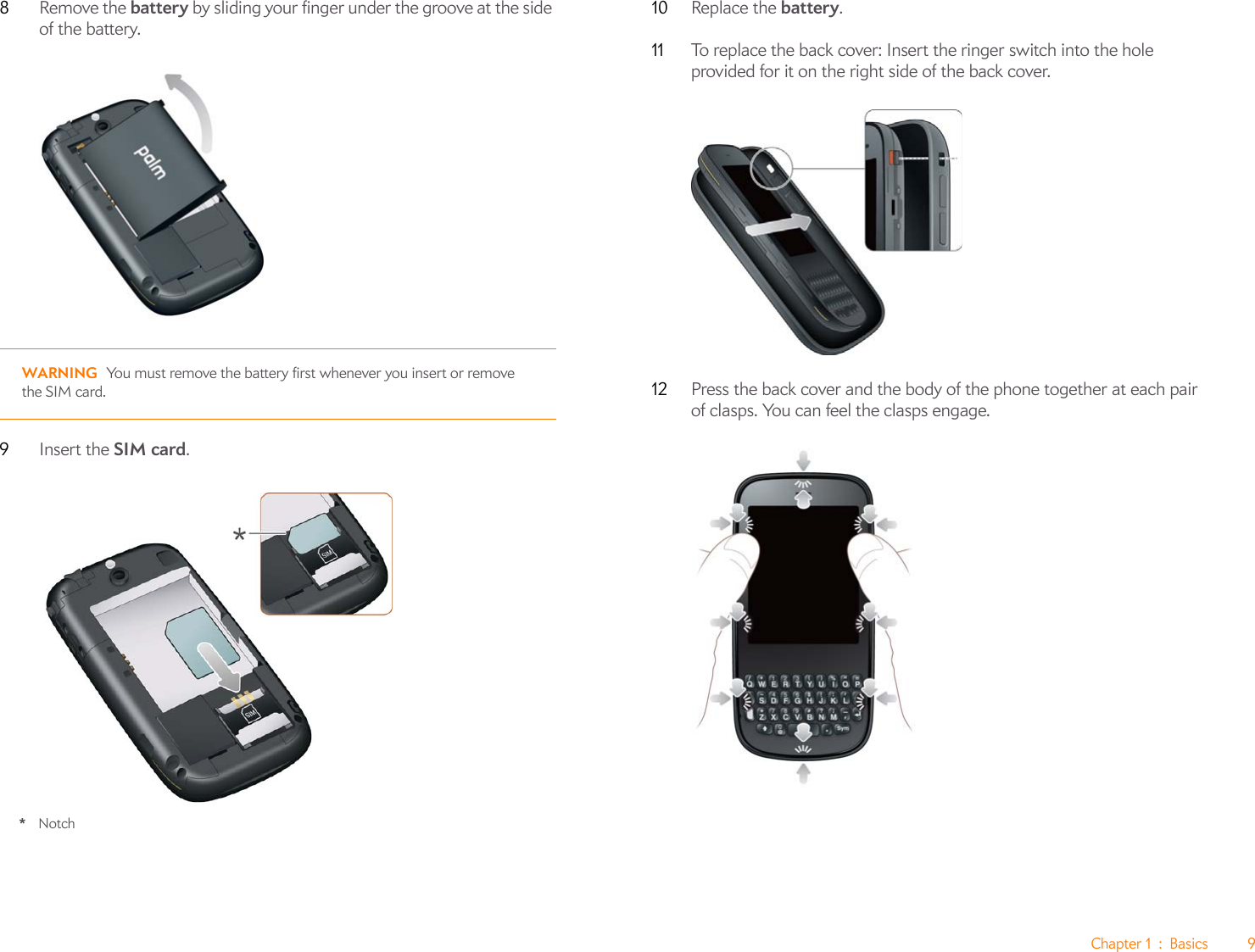Chapter 1 : Basics 98Remove the battery by sliding your finger under the groove at the side of the battery.WARNING You must remove the battery first whenever you insert or remove the SIM card.9Insert the SIM card.*Notch10 Replace the battery. 11 To replace the back cover: Insert the ringer switch into the hole provided for it on the right side of the back cover.12 Press the back cover and the body of the phone together at each pair of clasps. You can feel the clasps engage.