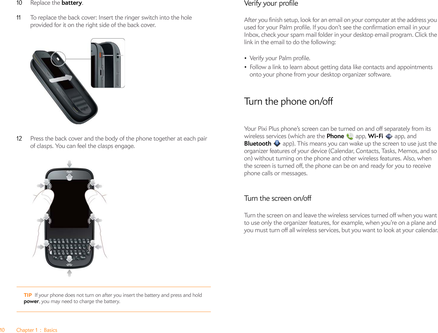 10 Chapter 1 : Basics10 Replace the battery.11 To replace the back cover: Insert the ringer switch into the hole provided for it on the right side of the back cover.12 Press the back cover and the body of the phone together at each pair of clasps. You can feel the clasps engage.Verify your profileAfter you finish setup, look for an email on your computer at the address you used for your Palm profile. If you don’t see the confirmation email in your Inbox, check your spam mail folder in your desktop email program. Click the link in the email to do the following:•Verify your Palm profile.•Follow a link to learn about getting data like contacts and appointments onto your phone from your desktop organizer software.Turn the phone on/offYour Pixi Plus phone’s screen can be turned on and off separately from its wireless services (which are the Phone  app, Wi-Fi   app, and Bluetooth   app). This means you can wake up the screen to use just the organizer features of your device (Calendar, Contacts, Tasks, Memos, and so on) without turning on the phone and other wireless features. Also, when the screen is turned off, the phone can be on and ready for you to receive phone calls or messages.Turn the screen on/offTurn the screen on and leave the wireless services turned off when you want to use only the organizer features, for example, when you’re on a plane and you must turn off all wireless services, but you want to look at your calendar.TIP If your phone does not turn on after you insert the battery and press and hold power, you may need to charge the battery. 