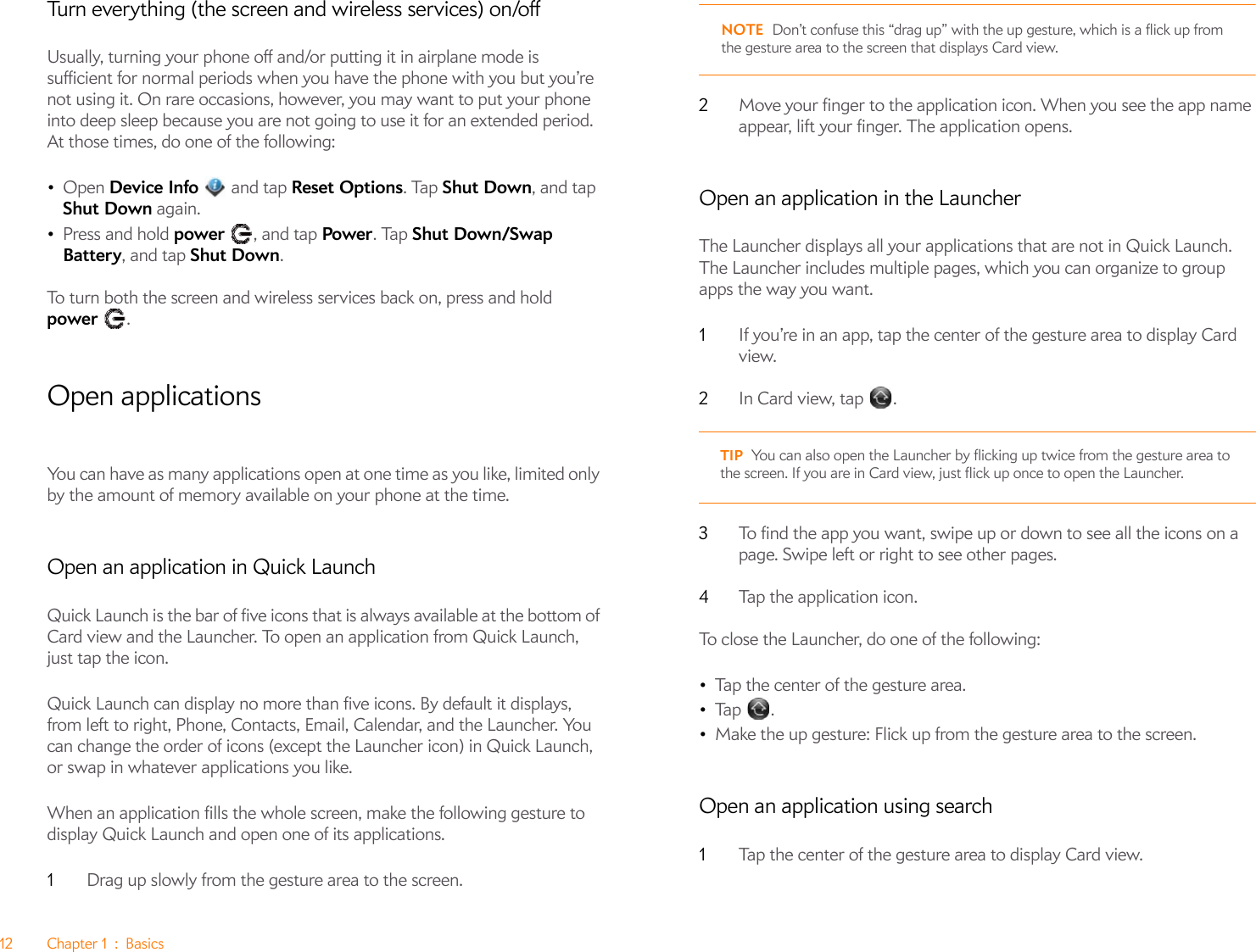 12 Chapter 1 : BasicsTurn everything (the screen and wireless services) on/offUsually, turning your phone off and/or putting it in airplane mode is sufficient for normal periods when you have the phone with you but you’re not using it. On rare occasions, however, you may want to put your phone into deep sleep because you are not going to use it for an extended period. At those times, do one of the following:•Open Device Info   and tap Reset Options. Tap Shut Down, and tap Shut Down again.•Press and hold power , and tap Power. Tap Shut Down/Swap Battery, and tap Shut Down.To turn both the screen and wireless services back on, press and hold power .Open applicationsYou can have as many applications open at one time as you like, limited only by the amount of memory available on your phone at the time.Open an application in Quick LaunchQuick Launch is the bar of five icons that is always available at the bottom of Card view and the Launcher. To open an application from Quick Launch, just tap the icon.Quick Launch can display no more than five icons. By default it displays, from left to right, Phone, Contacts, Email, Calendar, and the Launcher. You can change the order of icons (except the Launcher icon) in Quick Launch, or swap in whatever applications you like.When an application fills the whole screen, make the following gesture to display Quick Launch and open one of its applications.1Drag up slowly from the gesture area to the screen. NOTE Don’t confuse this “drag up” with the up gesture, which is a flick up from the gesture area to the screen that displays Card view.2Move your finger to the application icon. When you see the app name appear, lift your finger. The application opens.Open an application in the LauncherThe Launcher displays all your applications that are not in Quick Launch. The Launcher includes multiple pages, which you can organize to group apps the way you want.1If you’re in an app, tap the center of the gesture area to display Card view.2In Card view, tap  .3To find the app you want, swipe up or down to see all the icons on a page. Swipe left or right to see other pages. 4Tap the application icon.To close the Launcher, do one of the following:•Tap the center of the gesture area.•Tap .•Make the up gesture: Flick up from the gesture area to the screen.Open an application using search1Tap the center of the gesture area to display Card view.TIP You can also open the Launcher by flicking up twice from the gesture area to the screen. If you are in Card view, just flick up once to open the Launcher.