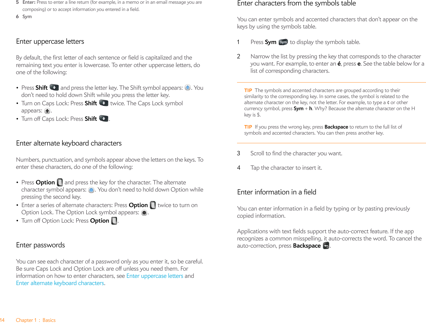 14 Chapter 1 : Basics5Enter: Press to enter a line return (for example, in a memo or in an email message you are composing) or to accept information you entered in a field.6SymEnter uppercase lettersBy default, the first letter of each sentence or field is capitalized and the remaining text you enter is lowercase. To enter other uppercase letters, do one of the following:•Press Shift   and press the letter key. The Shift symbol appears:  . You don’t need to hold down Shift while you press the letter key.•Turn on Caps Lock: Press Shift   twice. The Caps Lock symbol appears: . •Tu rn  off  C a p s  Lock:  Pre ss Shift .Enter alternate keyboard charactersNumbers, punctuation, and symbols appear above the letters on the keys. To enter these characters, do one of the following:•Press Option   and press the key for the character. The alternate character symbol appears:  . You don’t need to hold down Option while pressing the second key.•Enter a series of alternate characters: Press Option   twice to turn on Option Lock. The Option Lock symbol appears:  .•Tu rn  off  O p tio n  Lo c k: P res s  Option .Enter passwordsYou can see each character of a password only as you enter it, so be careful. Be sure Caps Lock and Option Lock are off unless you need them. For information on how to enter characters, see Enter uppercase letters and Enter alternate keyboard characters.Enter characters from the symbols tableYou can enter symbols and accented characters that don’t appear on the keys by using the symbols table.1Press Sym   to display the symbols table.2Narrow the list by pressing the key that corresponds to the character you want. For example, to enter an é, press e. See the table below for a list of corresponding characters.3Scroll to find the character you want.4Tap the character to insert it.Enter information in a fieldYou can enter information in a field by typing or by pasting previously copied information. Applications with text fields support the auto-correct feature. If the app recognizes a common misspelling, it auto-corrects the word. To cancel the auto-correction, press Backspace .TIP The symbols and accented characters are grouped according to their similarity to the corresponding key. In some cases, the symbol is related to the alternate character on the key, not the letter. For example, to type a ¢ or other currency symbol, press Sym + h. Why? Because the alternate character on the H key is $. TIP If you press the wrong key, press Backspace to return to the full list of symbols and accented characters. You can then press another key.