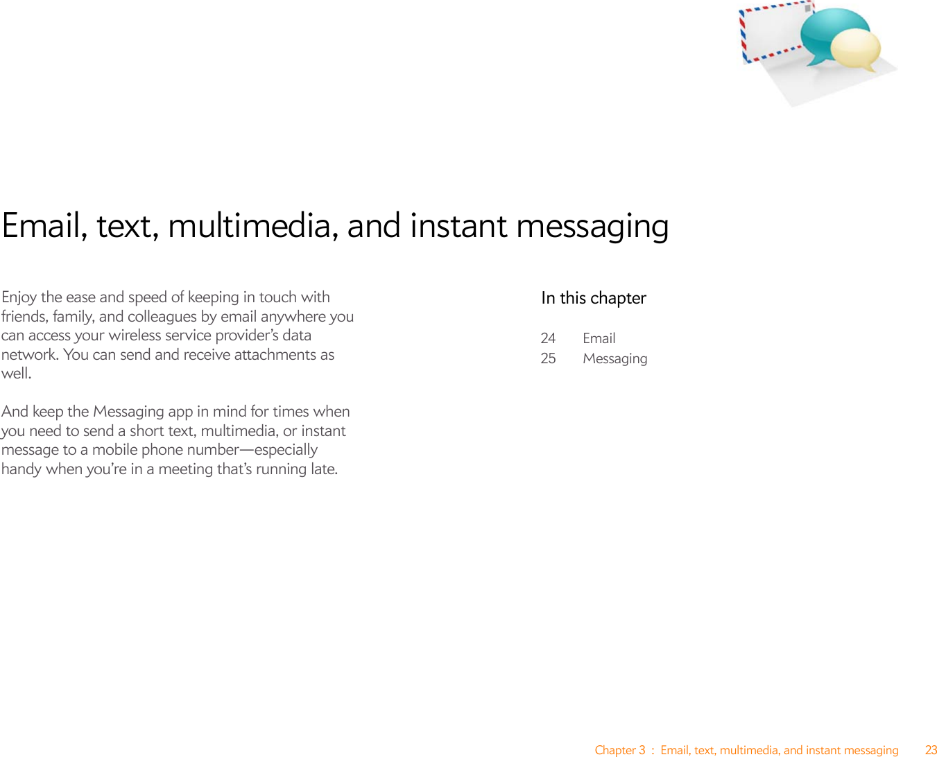 Chapter 3 : Email, text, multimedia, and instant messaging 23Email, text, multimedia, and instant messagingEnjoy the ease and speed of keeping in touch with friends, family, and colleagues by email anywhere you can access your wireless service provider’s data network. You can send and receive attachments as well. And keep the Messaging app in mind for times when you need to send a short text, multimedia, or instant message to a mobile phone number—especially handy when you’re in a meeting that’s running late.In this chapter24 Email25 Messaging