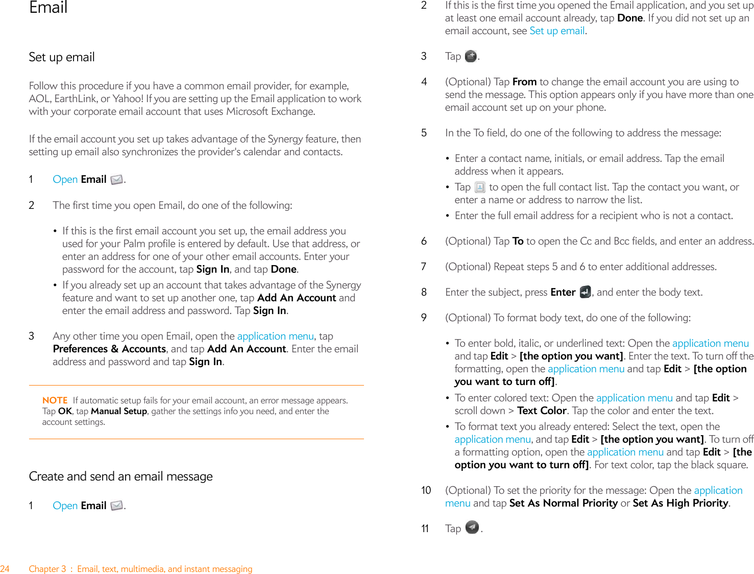 24 Chapter 3 : Email, text, multimedia, and instant messagingEmailSet up emailFollow this procedure if you have a common email provider, for example, AOL, EarthLink, or Yahoo! If you are setting up the Email application to work with your corporate email account that uses Microsoft Exchange. If the email account you set up takes advantage of the Synergy feature, then setting up email also synchronizes the provider&apos;s calendar and contacts.1Open Email .2The first time you open Email, do one of the following:•If this is the first email account you set up, the email address you used for your Palm profile is entered by default. Use that address, or enter an address for one of your other email accounts. Enter your password for the account, tap Sign In, and tap Done.•If you already set up an account that takes advantage of the Synergy feature and want to set up another one, tap Add An Account and enter the email address and password. Tap Sign In.3Any other time you open Email, open the application menu, tap Preferences &amp; Accounts, and tap Add An Account. Enter the email address and password and tap Sign In.NOTE If automatic setup fails for your email account, an error message appears. Ta p   OK, tap Manual Setup, gather the settings info you need, and enter the account settings.Create and send an email message1Open Email .2If this is the first time you opened the Email application, and you set up at least one email account already, tap Done. If you did not set up an email account, see Set up email.3Tap .4(Optional) Tap From to change the email account you are using to send the message. This option appears only if you have more than one email account set up on your phone.5In the To field, do one of the following to address the message:•Enter a contact name, initials, or email address. Tap the email address when it appears.•Tap   to open the full contact list. Tap the contact you want, or enter a name or address to narrow the list.•Enter the full email address for a recipient who is not a contact.6(Optional) Tap To  to open the Cc and Bcc fields, and enter an address.7(Optional) Repeat steps 5 and 6 to enter additional addresses.8Enter the subject, press Enter  , and enter the body text.9(Optional) To format body text, do one of the following:•To enter bold, italic, or underlined text: Open the application menu and tap Edit &gt; [the option you want]. Enter the text. To turn off the formatting, open the application menu and tap Edit &gt; [the option you want to turn off].•To enter colored text: Open the application menu and tap Edit &gt; scroll down &gt; Te x t Co l o r . Tap the color and enter the text.•To format text you already entered: Select the text, open the application menu, and tap Edit &gt; [the option you want]. To turn off a formatting option, open the application menu and tap Edit &gt; [the option you want to turn off]. For text color, tap the black square. 10 (Optional) To set the priority for the message: Open the application menu and tap Set As Normal Priority or Set As High Priority. 11 Tap .