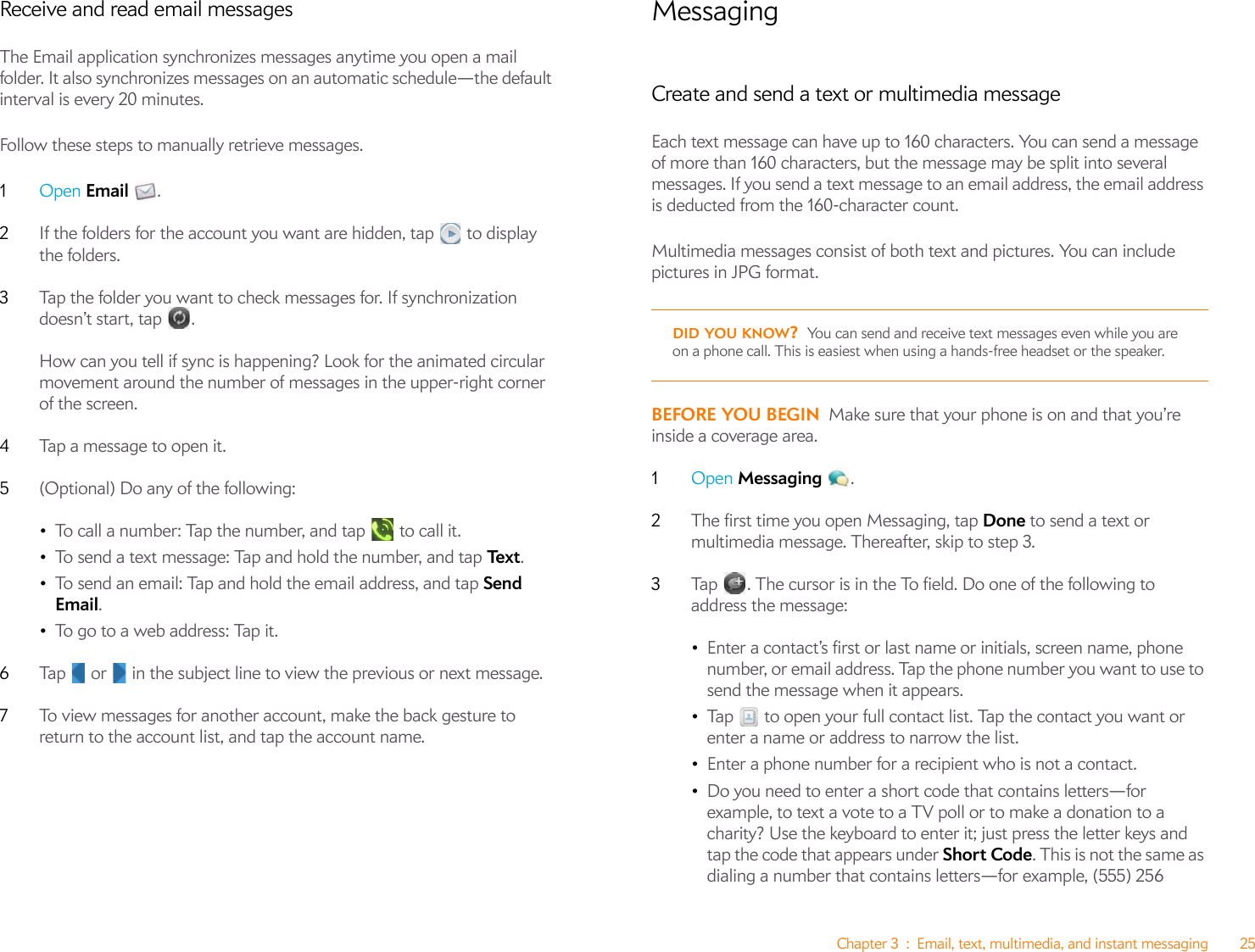 Chapter 3 : Email, text, multimedia, and instant messaging 25Receive and read email messagesThe Email application synchronizes messages anytime you open a mail folder. It also synchronizes messages on an automatic schedule—the default interval is every 20 minutes.Follow these steps to manually retrieve messages.1Open Email .2If the folders for the account you want are hidden, tap   to display the folders.3Tap the folder you want to check messages for. If synchronization doesn’t start, tap  .How can you tell if sync is happening? Look for the animated circular movement around the number of messages in the upper-right corner of the screen.4Tap a message to open it.5(Optional) Do any of the following:•To call a number: Tap the number, and tap   to call it.•To send a text message: Tap and hold the number, and tap Te x t .•To send an email: Tap and hold the email address, and tap Send Email.•To go to a web address: Tap it.6Tap   or   in the subject line to view the previous or next message.7To view messages for another account, make the back gesture to return to the account list, and tap the account name.MessagingCreate and send a text or multimedia messageEach text message can have up to 160 characters. You can send a message of more than 160 characters, but the message may be split into several messages. If you send a text message to an email address, the email address is deducted from the 160-character count.Multimedia messages consist of both text and pictures. You can include pictures in JPG format. BEFORE YOU BEGIN Make sure that your phone is on and that you’re inside a coverage area.1Open Messaging .2The first time you open Messaging, tap Done to send a text or multimedia message. Thereafter, skip to step 3. 3Tap  . The cursor is in the To field. Do one of the following to address the message:•Enter a contact’s first or last name or initials, screen name, phone number, or email address. Tap the phone number you want to use to send the message when it appears.•Tap   to open your full contact list. Tap the contact you want or enter a name or address to narrow the list.•Enter a phone number for a recipient who is not a contact.•Do you need to enter a short code that contains letters—for example, to text a vote to a TV poll or to make a donation to a charity? Use the keyboard to enter it; just press the letter keys and tap the code that appears under Short Code. This is not the same as dialing a number that contains letters—for example, (555) 256 DID YOU KNOW?You can send and receive text messages even while you are on a phone call. This is easiest when using a hands-free headset or the speaker.