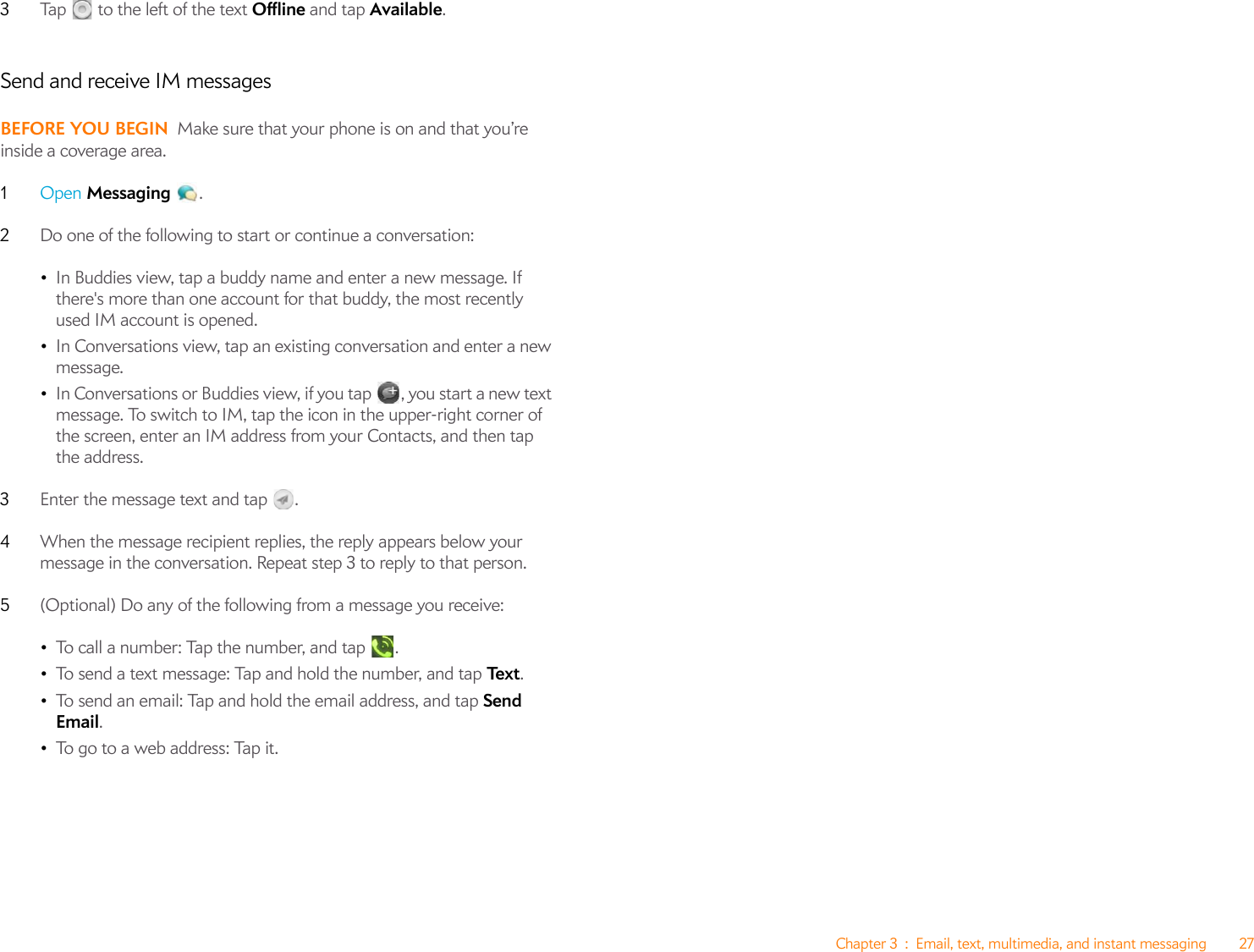 Chapter 3 : Email, text, multimedia, and instant messaging 273Tap   to the left of the text Offline and tap Available.Send and receive IM messagesBEFORE YOU BEGIN Make sure that your phone is on and that you’re inside a coverage area.1Open Messaging .2Do one of the following to start or continue a conversation:•In Buddies view, tap a buddy name and enter a new message. If there&apos;s more than one account for that buddy, the most recently used IM account is opened.•In Conversations view, tap an existing conversation and enter a new message.•In Conversations or Buddies view, if you tap , you start a new text message. To switch to IM, tap the icon in the upper-right corner of the screen, enter an IM address from your Contacts, and then tap the address.3Enter the message text and tap  . 4When the message recipient replies, the reply appears below your message in the conversation. Repeat step 3 to reply to that person.5(Optional) Do any of the following from a message you receive:•To call a number: Tap the number, and tap  .•To send a text message: Tap and hold the number, and tap Te x t .•To send an email: Tap and hold the email address, and tap Send Email.•To go to a web address: Tap it.