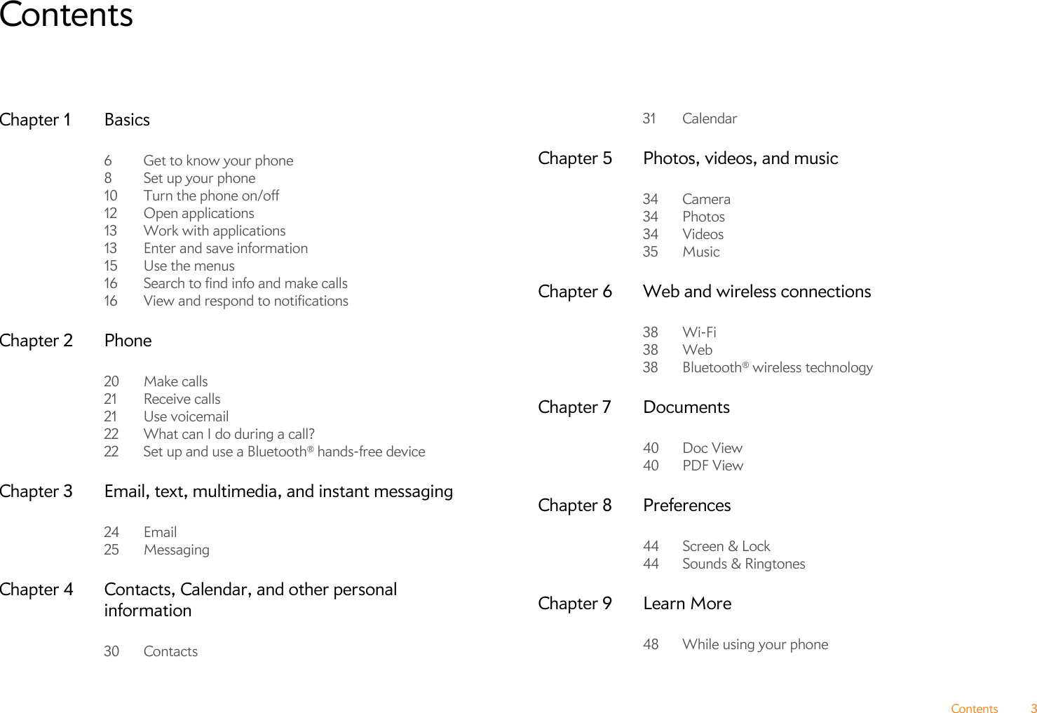 Contents 3ContentsChapter 1 Basics6 Get to know your phone8Set up your phone10 Turn the phone on/off12 Open applications13 Work with applications13 Enter and save information15 Use the menus16 Search to find info and make calls16 View and respond to notificationsChapter 2 Phone20 Make calls21 Receive calls21 Use voicemail22 What can I do during a call?22 Set up and use a Bluetooth® hands-free deviceChapter 3 Email, text, multimedia, and instant messaging24 Email25 MessagingChapter 4 Contacts, Calendar, and other personal information30 Contacts31 CalendarChapter 5 Photos, videos, and music34 Camera34 Photos34 Videos35 MusicChapter 6 Web and wireless connections38 Wi-Fi38 Web38 Bluetooth® wireless technologyChapter 7 Documents40 Doc View40 PDF ViewChapter 8 Preferences44 Screen &amp; Lock44 Sounds &amp; RingtonesChapter 9 Learn More48 While using your phone