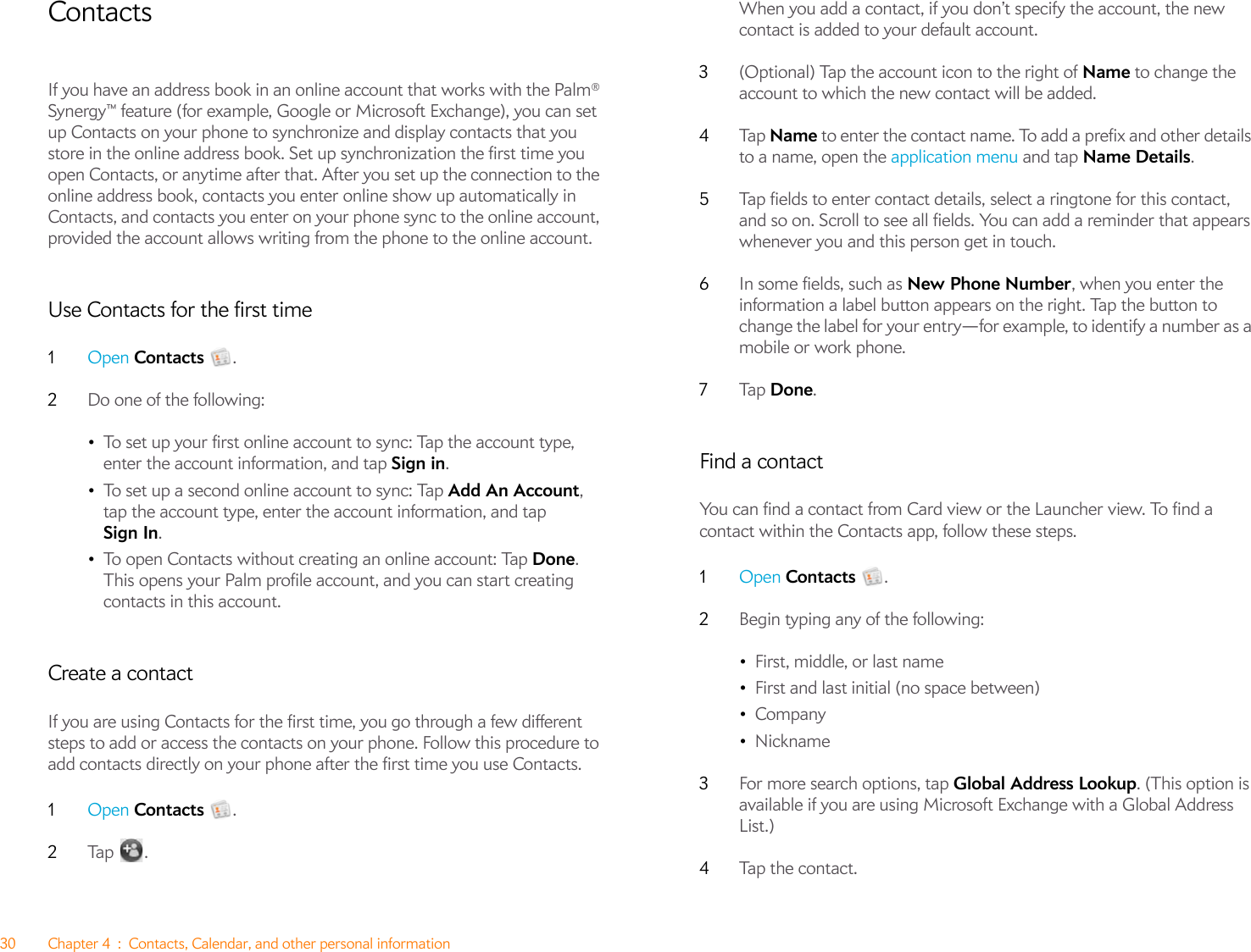 30 Chapter 4 : Contacts, Calendar, and other personal informationContactsIf you have an address book in an online account that works with the Palm® Synergy™ feature (for example, Google or Microsoft Exchange), you can set up Contacts on your phone to synchronize and display contacts that you store in the online address book. Set up synchronization the first time you open Contacts, or anytime after that. After you set up the connection to the online address book, contacts you enter online show up automatically in Contacts, and contacts you enter on your phone sync to the online account, provided the account allows writing from the phone to the online account.Use Contacts for the first time1Open Contacts .2Do one of the following:•To set up your first online account to sync: Tap the account type, enter the account information, and tap Sign in.•To set up a second online account to sync: Tap Add An Account, tap the account type, enter the account information, and tap Sign In.•To open Contacts without creating an online account: Tap Done. This opens your Palm profile account, and you can start creating contacts in this account.Create a contactIf you are using Contacts for the first time, you go through a few different steps to add or access the contacts on your phone. Follow this procedure to add contacts directly on your phone after the first time you use Contacts.1Open Contacts .2Ta p .When you add a contact, if you don’t specify the account, the new contact is added to your default account.3(Optional) Tap the account icon to the right of Name to change the account to which the new contact will be added.4Ta p   Name to enter the contact name. To add a prefix and other details to a name, open the application menu and tap Name Details. 5Tap fields to enter contact details, select a ringtone for this contact, and so on. Scroll to see all fields. You can add a reminder that appears whenever you and this person get in touch.6In some fields, such as New Phone Number, when you enter the information a label button appears on the right. Tap the button to change the label for your entry—for example, to identify a number as a mobile or work phone.7Ta p   Done.Find a contactYou can find a contact from Card view or the Launcher view. To find a contact within the Contacts app, follow these steps.1Open Contacts .2Begin typing any of the following:•First, middle, or last name•First and last initial (no space between)•Company•Nickname3For more search options, tap Global Address Lookup. (This option is available if you are using Microsoft Exchange with a Global Address List.)4Tap the contact.