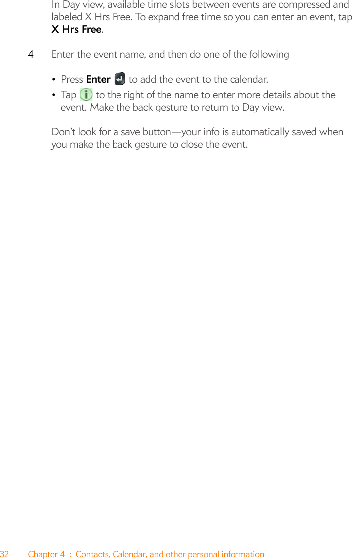 32 Chapter 4 : Contacts, Calendar, and other personal informationIn Day view, available time slots between events are compressed and labeled X Hrs Free. To expand free time so you can enter an event, tap X Hrs Free.4Enter the event name, and then do one of the following•Press Enter   to add the event to the calendar.•Tap   to the right of the name to enter more details about the event. Make the back gesture to return to Day view.Don’t look for a save button—your info is automatically saved when you make the back gesture to close the event.
