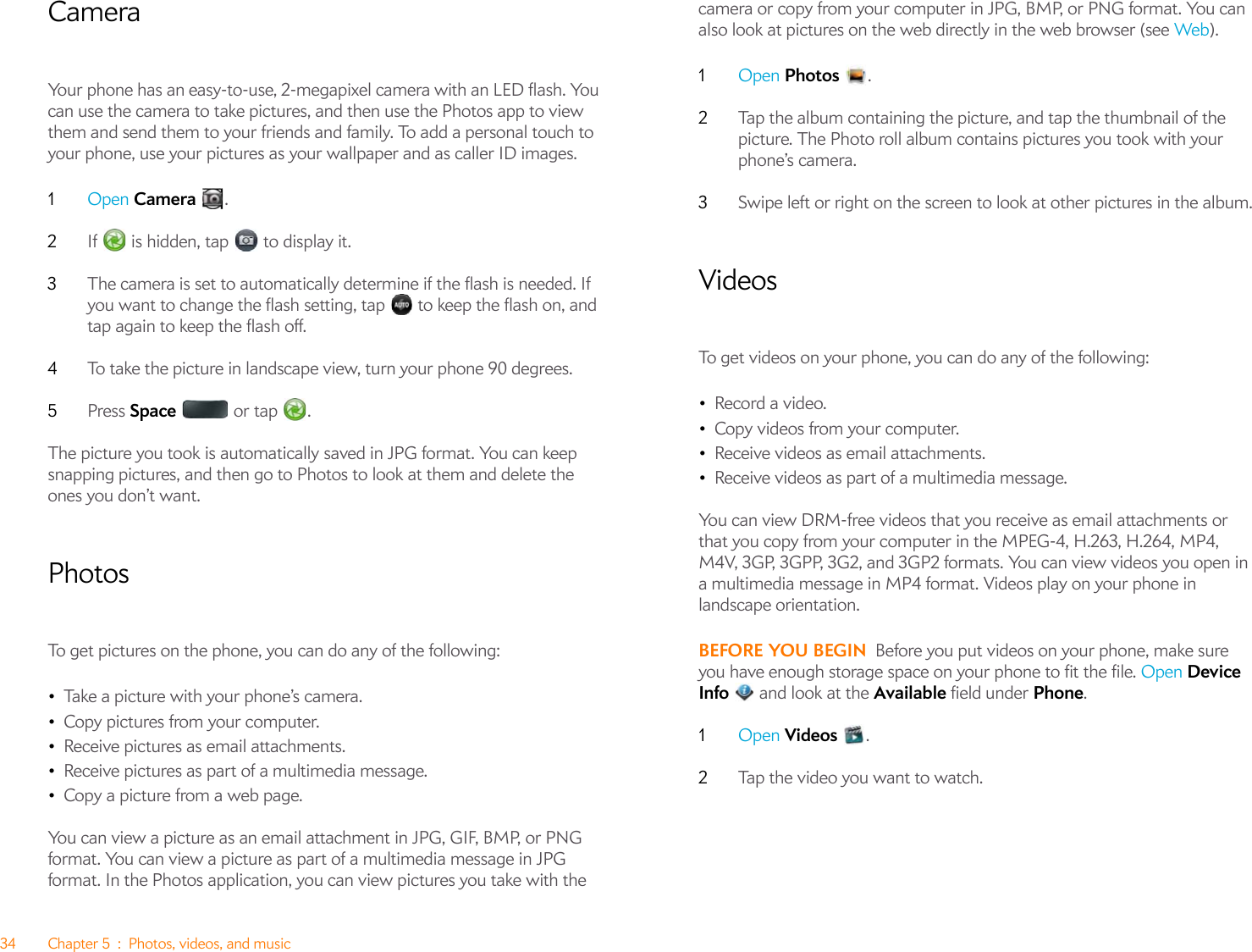 34 Chapter 5 : Photos, videos, and musicCameraYour phone has an easy-to-use, 2-megapixel camera with an LED flash. You can use the camera to take pictures, and then use the Photos app to view them and send them to your friends and family. To add a personal touch to your phone, use your pictures as your wallpaper and as caller ID images.1Open Camera .2If   is hidden, tap   to display it.3The camera is set to automatically determine if the flash is needed. If you want to change the flash setting, tap   to keep the flash on, and tap again to keep the flash off.4To take the picture in landscape view, turn your phone 90 degrees.5Press Space  or tap .The picture you took is automatically saved in JPG format. You can keep snapping pictures, and then go to Photos to look at them and delete the ones you don’t want.PhotosTo get pictures on the phone, you can do any of the following:•Take a picture with your phone’s camera.•Copy pictures from your computer.•Receive pictures as email attachments.•Receive pictures as part of a multimedia message.•Copy a picture from a web page.You can view a picture as an email attachment in JPG, GIF, BMP, or PNG format. You can view a picture as part of a multimedia message in JPG format. In the Photos application, you can view pictures you take with the camera or copy from your computer in JPG, BMP, or PNG format. You can also look at pictures on the web directly in the web browser (see Web). 1Open Photos .2Tap the album containing the picture, and tap the thumbnail of the picture. The Photo roll album contains pictures you took with your phone’s camera.3Swipe left or right on the screen to look at other pictures in the album.VideosTo get videos on your phone, you can do any of the following:•Record a video.•Copy videos from your computer.•Receive videos as email attachments.•Receive videos as part of a multimedia message.You can view DRM-free videos that you receive as email attachments or that you copy from your computer in the MPEG-4, H.263, H.264, MP4, M4V, 3GP, 3GPP, 3G2, and 3GP2 formats. You can view videos you open in a multimedia message in MP4 format. Videos play on your phone in landscape orientation.BEFORE YOU BEGIN Before you put videos on your phone, make sure you have enough storage space on your phone to fit the file. Open Device Info   and look at the Available field under Phone.1Open Videos .2Tap the video you want to watch. 