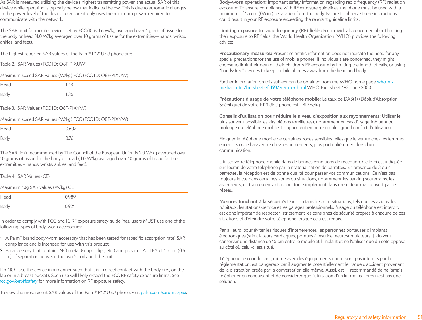 Regulatory and safety information 51As SAR is measured utilizing the device&apos;s highest transmitting power, the actual SAR of this device while operating is typically below that indicated below. This is due to automatic changes to the power level of the device to ensure it only uses the minimum power required to communicate with the network.The SAR limit for mobile devices set by FCC/IC is 1.6 W/kg averaged over 1 gram of tissue for the body or head (4.0 W/kg averaged over 10 grams of tissue for the extremities—hands, wrists, ankles, and feet). The highest reported SAR values of the Palm® P121UEU phone are:The SAR limit recommended by The Council of the European Union is 2.0 W/kg averaged over 10 grams of tissue for the body or head (4.0 W/kg averaged over 10 grams of tissue for the extremities – hands, wrists, ankles, and feet).In order to comply with FCC and IC RF exposure safety guidelines, users MUST use one of the following types of body-worn accessories:1A Palm® brand body-worn accessory that has been tested for (specific absorption rate) SAR compliance and is intended for use with this product.2An accessory that contains NO metal (snaps, clips, etc.) and provides AT LEAST 1.5 cm (0.6 in.) of separation between the user’s body and the unit.Do NOT use the device in a manner such that it is in direct contact with the body (i.e., on the lap or in a breast pocket). Such use will likely exceed the FCC RF safety exposure limits. See fcc.gov/oet/rfsafety for more information on RF exposure safety.To view the most recent SAR values of the Palm® P121UEU phone, visit palm.com/sarumts-pixi.Body-worn operation: Important safety information regarding radio frequency (RF) radiation exposure: To ensure compliance with RF exposure guidelines the phone must be used with a minimum of 1.5 cm (0.6 in.) separation from the body. Failure to observe these instructions could result in your RF exposure exceeding the relevant guideline limits.Limiting exposure to radio frequency (RF) fields: For individuals concerned about limiting their exposure to RF fields, the World Health Organization (WHO) provides the following advice:Precautionary measures: Present scientific information does not indicate the need for any special precautions for the use of mobile phones. If individuals are concerned, they might choose to limit their own or their children’s RF exposure by limiting the length of calls, or using “hands-free” devices to keep mobile phones away from the head and body.Further information on this subject can be obtained from the WHO home page who.int/mediacentre/factsheets/fs193/en/index.html WHO Fact sheet 193: June 2000.Précautions d&apos;usage de votre téléphone mobile: Le taux de DAS(1) (Débit d&apos;Absorption Spécifique) de votre P121UEU phone est TBD w/kgConseils d&apos;utilisation pour réduire le niveau d&apos;exposition aux rayonnements: Utiliser le plus souvent possible les kits piétons (oreillettes), notamment en cas d&apos;usage fréquent ou prolongé du téléphone mobile  Ils apportent en outre un plus grand confort d&apos;utilisation.   Eloigner le téléphone mobile de certaines zones sensibles telles que le ventre chez les femmes enceintes ou le bas-ventre chez les adolescents, plus particulièrement lors d&apos;une communication.Utiliser votre téléphone mobile dans de bonnes conditions de réception. Celle-ci est indiquée sur l&apos;écran de votre téléphone par la matérialisation de barrettes. En présence de 3 ou 4 barrettes, la réception est de bonne qualité pour passer vos communications. Ce n&apos;est pas toujours le cas dans certaines zones ou situations, notamment les parking souterrains, les ascenseurs, en train ou en voiture ou  tout simplement dans un secteur mal couvert par le réseau. Mesures touchant à la sécurité: Dans certains lieux ou situations, tels que les avions, les hôpitaux, les stations-service et les garages professionnels, l&apos;usage du téléphone est interdit. Il est donc impératif de respecter  strictement les consignes de sécurité propres à chacune de ces situations et d&apos;éteindre votre téléphone lorsque cela est requis.Par ailleurs  pour éviter les risques d&apos;interférences, les personnes porteuses d&apos;implants électroniques (stimulateurs cardiaques, pompes à insuline, neurostimulateurs..)  doivent  conserver une distance de 15 cm entre le mobile et l&apos;implant et ne l&apos;utiliser que du côté opposé au côté où celui-ci est situé.Téléphoner en conduisant, même avec des équipements qui ne sont pas interdits par la réglementation, est dangereux car il augmente potentiellement le risque d&apos;accident provenant de la distraction créée par la conversation elle même. Aussi, est-il  recommandé de ne jamais téléphoner en conduisant et de considérer que l&apos;utilisation d&apos;un kit mains-libres n&apos;est pas une solution.Ta b le 2 . S A R Va lu es  (FCC I D:  O8 F- PI X U W)Maximum scaled SAR values (W/kg) FCC (FCC ID: O8F-PIXUW)Head 1.43Body 1.35Ta b le 3. SA R  Va l ue s ( FC C  ID : O 8 F- P I XY W)Maximum scaled SAR values (W/kg) FCC (FCC ID: O8F-PIXYW)Head 0.602Body 0.76Table 4. SAR Values (CE)Maximum 10g SAR values (W/kg) CE Head 0.989Body 0.921