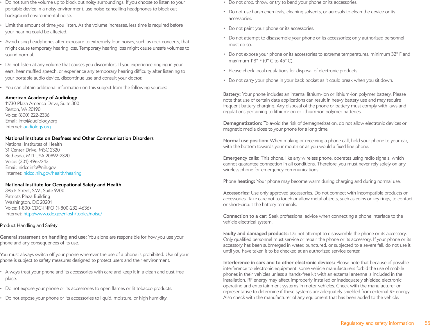 Regulatory and safety information 55• Do not turn the volume up to block out noisy surroundings. If you choose to listen to your portable device in a noisy environment, use noise-cancelling headphones to block out background environmental noise.• Limit the amount of time you listen. As the volume increases, less time is required before your hearing could be affected.• Avoid using headphones after exposure to extremely loud noises, such as rock concerts, that might cause temporary hearing loss. Temporary hearing loss might cause unsafe volumes to sound normal.• Do not listen at any volume that causes you discomfort. If you experience ringing in your ears, hear muffled speech, or experience any temporary hearing difficulty after listening to your portable audio device, discontinue use and consult your doctor.• You can obtain additional information on this subject from the following sources:American Academy of Audiology 11730 Plaza America Drive, Suite 300Reston, VA 20190Voice: (800) 222-2336Email: info@audiology.orgInternet: audiology.orgNational Institute on Deafness and Other Communication Disorders National Institutes of Health31 Center Drive, MSC 2320Bethesda, MD USA 20892-2320Voice: (301) 496-7243Email: nidcdinfo@nih.govInternet: nidcd.nih.gov/health/hearingNational Institute for Occupational Safety and Health 395 E Street, S.W., Suite 9200Patriots Plaza BuildingWashington, DC 20201Voice: 1-800-CDC-INFO (1-800-232-4636)Internet: http://www.cdc.gov/niosh/topics/noise/Product Handling and SafetyGeneral statement on handling and use: You alone are responsible for how you use your phone and any consequences of its use.You must always switch off your phone wherever the use of a phone is prohibited. Use of your phone is subject to safety measures designed to protect users and their environment.• Always treat your phone and its accessories with care and keep it in a clean and dust-free place.• Do not expose your phone or its accessories to open flames or lit tobacco products.• Do not expose your phone or its accessories to liquid, moisture, or high humidity.• Do not drop, throw, or try to bend your phone or its accessories.• Do not use harsh chemicals, cleaning solvents, or aerosols to clean the device or its accessories.• Do not paint your phone or its accessories.• Do not attempt to disassemble your phone or its accessories; only authorized personnel must do so.• Do not expose your phone or its accessories to extreme temperatures, minimum 32° F and maximum 113° F (0° C to 45° C).• Please check local regulations for disposal of electronic products.• Do not carry your phone in your back pocket as it could break when you sit down.Battery: Your phone includes an internal lithium-ion or lithium-ion polymer battery. Please note that use of certain data applications can result in heavy battery use and may require frequent battery charging. Any disposal of the phone or battery must comply with laws and regulations pertaining to lithium-ion or lithium-ion polymer batteries. Demagnetization: To avoid the risk of demagnetization, do not allow electronic devices or magnetic media close to your phone for a long time.Normal use position: When making or receiving a phone call, hold your phone to your ear, with the bottom towards your mouth or as you would a fixed line phone.Emergency calls: This phone, like any wireless phone, operates using radio signals, which cannot guarantee connection in all conditions. Therefore, you must never rely solely on any wireless phone for emergency communications.Phone heating: Your phone may become warm during charging and during normal use.Accessories: Use only approved accessories. Do not connect with incompatible products or accessories. Take care not to touch or allow metal objects, such as coins or key rings, to contact or short-circuit the battery terminals.Connection to a car: Seek professional advice when connecting a phone interface to the vehicle electrical system.Faulty and damaged products: Do not attempt to disassemble the phone or its accessory. Only qualified personnel must service or repair the phone or its accessory. If your phone or its accessory has been submerged in water, punctured, or subjected to a severe fall, do not use it until you have taken it to be checked at an authorized service center.Interference in cars and to other electronic devices: Please note that because of possible interference to electronic equipment, some vehicle manufacturers forbid the use of mobile phones in their vehicles unless a hands-free kit with an external antenna is included in the installation. RF energy may affect improperly installed or inadequately shielded electronic operating and entertainment systems in motor vehicles. Check with the manufacturer or representative to determine if these systems are adequately shielded from external RF energy. Also check with the manufacturer of any equipment that has been added to the vehicle.
