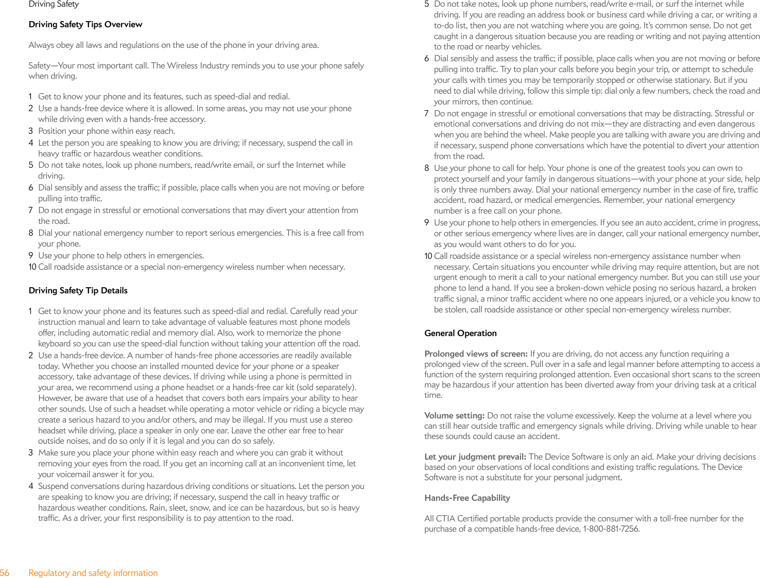 56 Regulatory and safety informationDriving SafetyDriving Safety Tips Overview Always obey all laws and regulations on the use of the phone in your driving area.Safety—Your most important call. The Wireless Industry reminds you to use your phone safely when driving.1Get to know your phone and its features, such as speed-dial and redial.2Use a hands-free device where it is allowed. In some areas, you may not use your phone while driving even with a hands-free accessory.3Position your phone within easy reach.4Let the person you are speaking to know you are driving; if necessary, suspend the call in heavy traffic or hazardous weather conditions.5Do not take notes, look up phone numbers, read/write email, or surf the Internet while driving.6Dial sensibly and assess the traffic; if possible, place calls when you are not moving or before pulling into traffic.7Do not engage in stressful or emotional conversations that may divert your attention from the road.8Dial your national emergency number to report serious emergencies. This is a free call from your phone.9Use your phone to help others in emergencies.10 Call roadside assistance or a special non-emergency wireless number when necessary.Driving Safety Tip Details 1Get to know your phone and its features such as speed-dial and redial. Carefully read your instruction manual and learn to take advantage of valuable features most phone models offer, including automatic redial and memory dial. Also, work to memorize the phone keyboard so you can use the speed-dial function without taking your attention off the road.2Use a hands-free device. A number of hands-free phone accessories are readily available today. Whether you choose an installed mounted device for your phone or a speaker accessory, take advantage of these devices. If driving while using a phone is permitted in your area, we recommend using a phone headset or a hands-free car kit (sold separately). However, be aware that use of a headset that covers both ears impairs your ability to hear other sounds. Use of such a headset while operating a motor vehicle or riding a bicycle may create a serious hazard to you and/or others, and may be illegal. If you must use a stereo headset while driving, place a speaker in only one ear. Leave the other ear free to hear outside noises, and do so only if it is legal and you can do so safely.3Make sure you place your phone within easy reach and where you can grab it without removing your eyes from the road. If you get an incoming call at an inconvenient time, let your voicemail answer it for you.4Suspend conversations during hazardous driving conditions or situations. Let the person you are speaking to know you are driving; if necessary, suspend the call in heavy traffic or hazardous weather conditions. Rain, sleet, snow, and ice can be hazardous, but so is heavy traffic. As a driver, your first responsibility is to pay attention to the road.5Do not take notes, look up phone numbers, read/write e-mail, or surf the internet while driving. If you are reading an address book or business card while driving a car, or writing a to-do list, then you are not watching where you are going. It’s common sense. Do not get caught in a dangerous situation because you are reading or writing and not paying attention to the road or nearby vehicles.6Dial sensibly and assess the traffic; if possible, place calls when you are not moving or before pulling into traffic. Try to plan your calls before you begin your trip, or attempt to schedule your calls with times you may be temporarily stopped or otherwise stationary. But if you need to dial while driving, follow this simple tip: dial only a few numbers, check the road and your mirrors, then continue.7Do not engage in stressful or emotional conversations that may be distracting. Stressful or emotional conversations and driving do not mix—they are distracting and even dangerous when you are behind the wheel. Make people you are talking with aware you are driving and if necessary, suspend phone conversations which have the potential to divert your attention from the road.8Use your phone to call for help. Your phone is one of the greatest tools you can own to protect yourself and your family in dangerous situations—with your phone at your side, help is only three numbers away. Dial your national emergency number in the case of fire, traffic accident, road hazard, or medical emergencies. Remember, your national emergency number is a free call on your phone.9Use your phone to help others in emergencies. If you see an auto accident, crime in progress, or other serious emergency where lives are in danger, call your national emergency number, as you would want others to do for you.10 Call roadside assistance or a special wireless non-emergency assistance number when necessary. Certain situations you encounter while driving may require attention, but are not urgent enough to merit a call to your national emergency number. But you can still use your phone to lend a hand. If you see a broken-down vehicle posing no serious hazard, a broken traffic signal, a minor traffic accident where no one appears injured, or a vehicle you know to be stolen, call roadside assistance or other special non-emergency wireless number.General Operation Prolonged views of screen: If you are driving, do not access any function requiring a prolonged view of the screen. Pull over in a safe and legal manner before attempting to access a function of the system requiring prolonged attention. Even occasional short scans to the screen may be hazardous if your attention has been diverted away from your driving task at a critical time.Volume setting: Do not raise the volume excessively. Keep the volume at a level where you can still hear outside traffic and emergency signals while driving. Driving while unable to hear these sounds could cause an accident.Let your judgment prevail: The Device Software is only an aid. Make your driving decisions based on your observations of local conditions and existing traffic regulations. The Device Software is not a substitute for your personal judgment.Hands-Free Capability All CTIA Certified portable products provide the consumer with a toll-free number for the purchase of a compatible hands-free device, 1-800-881-7256.