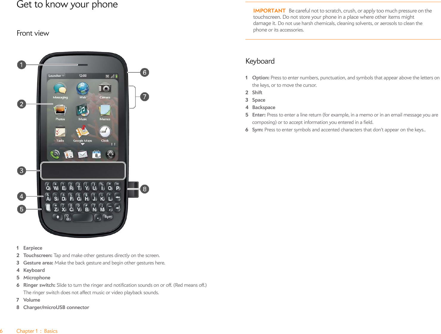 6Chapter1:BasicsGet to know your phoneFront view1Earpiece2Touchscreen: Tap and make other gestures directly on the screen.3Gesture area: Make the back gesture and begin other gestures here.4Keyboard5Microphone6Ringer switch: Slide to turn the ringer and notification sounds on or off. (Red means off.) The ringer switch does not affect music or video playback sounds.7Volume8Charger/microUSB connectorIMPORTANT Be careful not to scratch, crush, or apply too much pressure on the touchscreen. Do not store your phone in a place where other items might damage it. Do not use harsh chemicals, cleaning solvents, or aerosols to clean the phone or its accessories.Keyboard1Option: Press to enter numbers, punctuation, and symbols that appear above the letters on the keys, or to move the cursor.2Shift3Space4Backspace5Enter: Press to enter a line return (for example, in a memo or in an email message you are composing) or to accept information you entered in a field.6Sym: Press to enter symbols and accented characters that don&apos;t appear on the keys..