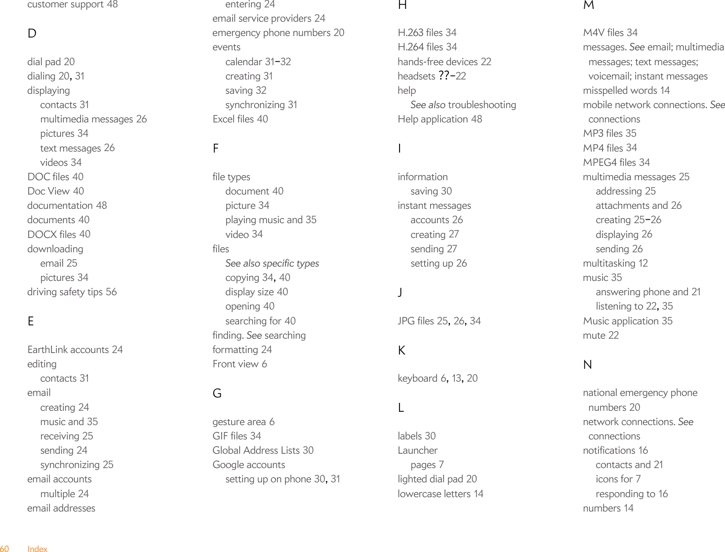60 Indexcustomer support 48Ddial pad 20dialing 20, 31displayingcontacts 31multimedia messages 26pictures 34text messages 26videos 34DOC files 40Doc View 40documentation 48documents 40DOCX files 40downloadingemail 25pictures 34driving safety tips 56EEarthLink accounts 24editingcontacts 31emailcreating 24music and 35receiving 25sending 24synchronizing 25email accountsmultiple 24email addressesentering 24email service providers 24emergency phone numbers 20eventscalendar 31–32creating 31saving 32synchronizing 31Excel files 40Ffile typesdocument 40picture 34playing music and 35video 34filesSee also specific typescopying 34, 40display size 40opening 40searching for 40finding. See searchingformatting 24Front view 6Ggesture area 6GIF files 34Global Address Lists 30Google accountssetting up on phone 30, 31HH.263 files 34H.264 files 34hands-free devices 22headsets ??–22helpSee also troubleshootingHelp application 48Iinformationsaving 30instant messagesaccounts 26creating 27sending 27setting up 26JJPG files 25, 26, 34Kkeyboard 6, 13, 20Llabels 30Launcherpages 7lighted dial pad 20lowercase letters 14MM4V files 34messages. See email; multimedia messages; text messages; voicemail; instant messagesmisspelled words 14mobile network connections. See connectionsMP3 files 35MP4 files 34MPEG4 files 34multimedia messages 25addressing 25attachments and 26creating 25–26displaying 26sending 26multitasking 12music 35answering phone and 21listening to 22, 35Music application 35mute 22Nnational emergency phone numbers 20network connections. See connectionsnotifications 16contacts and 21icons for 7responding to 16numbers 14