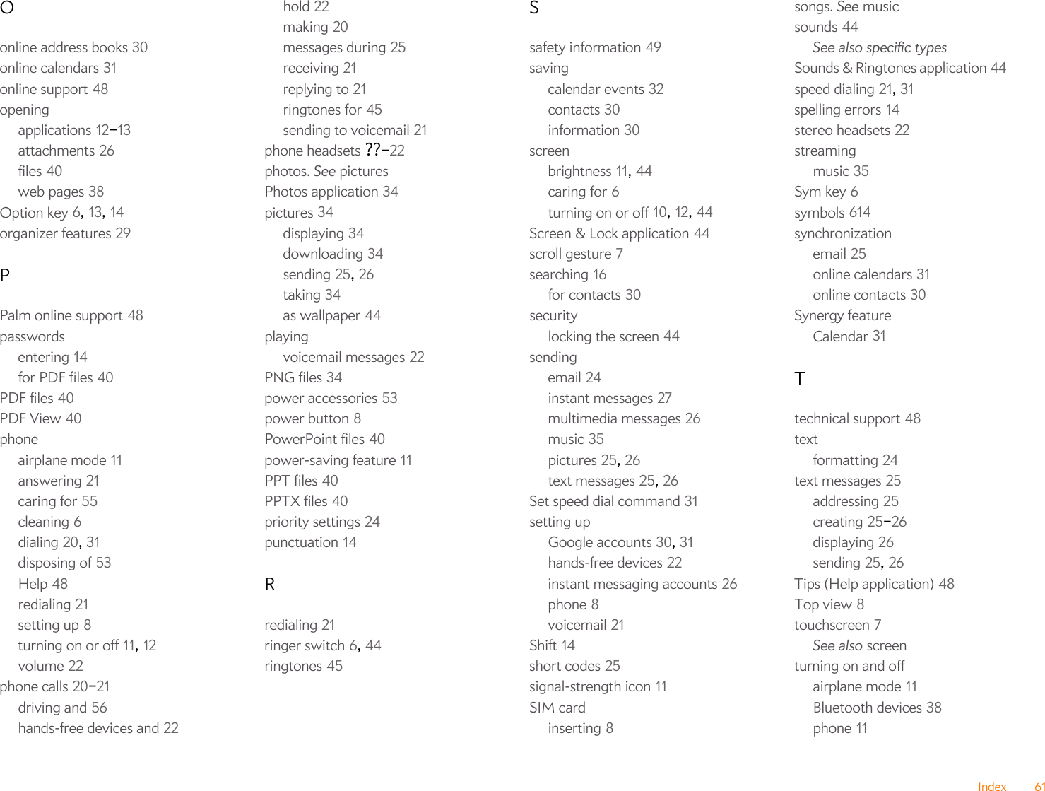 Index 61Oonline address books 30online calendars 31online support 48openingapplications 12–13attachments 26files 40web pages 38Option key 6, 13, 14organizer features 29PPalm online support 48passwordsentering 14for PDF files 40PDF files 40PDF View 40phoneairplane mode 11answering 21caring for 55cleaning 6dialing 20, 31disposing of 53Help 48redialing 21setting up 8turning on or off 11, 12volume 22phone calls 20–21driving and 56hands-free devices and 22hold 22making 20messages during 25receiving 21replying to 21ringtones for 45sending to voicemail 21phone headsets ??–22photos. See picturesPhotos application 34pictures 34displaying 34downloading 34sending 25, 26taking 34as wallpaper 44playingvoicemail messages 22PNG files 34power accessories 53power button 8PowerPoint files 40power-saving feature 11PPT files 40PPTX files 40priority settings 24punctuation 14Rredialing 21ringer switch 6, 44ringtones 45Ssafety information 49savingcalendar events 32contacts 30information 30screenbrightness 11, 44caring for 6turning on or off 10, 12, 44Screen &amp; Lock application 44scroll gesture 7searching 16for contacts 30securitylocking the screen 44sendingemail 24instant messages 27multimedia messages 26music 35pictures 25, 26text messages 25, 26Set speed dial command 31setting upGoogle accounts 30, 31hands-free devices 22instant messaging accounts 26phone 8voicemail 21Shift 14short codes 25signal-strength icon 11SIM cardinserting 8songs. See musicsounds 44See also specific typesSounds &amp; Ringtones application 44speed dialing 21, 31spelling errors 14stereo headsets 22streamingmusic 35Sym key 6symbols 614synchronizationemail 25online calendars 31online contacts 30Synergy featureCalendar 31Ttechnical support 48textformatting 24text messages 25addressing 25creating 25–26displaying 26sending 25, 26Tips (Help application) 48Top view 8touchscreen 7See also screenturning on and offairplane mode 11Bluetooth devices 38phone 11