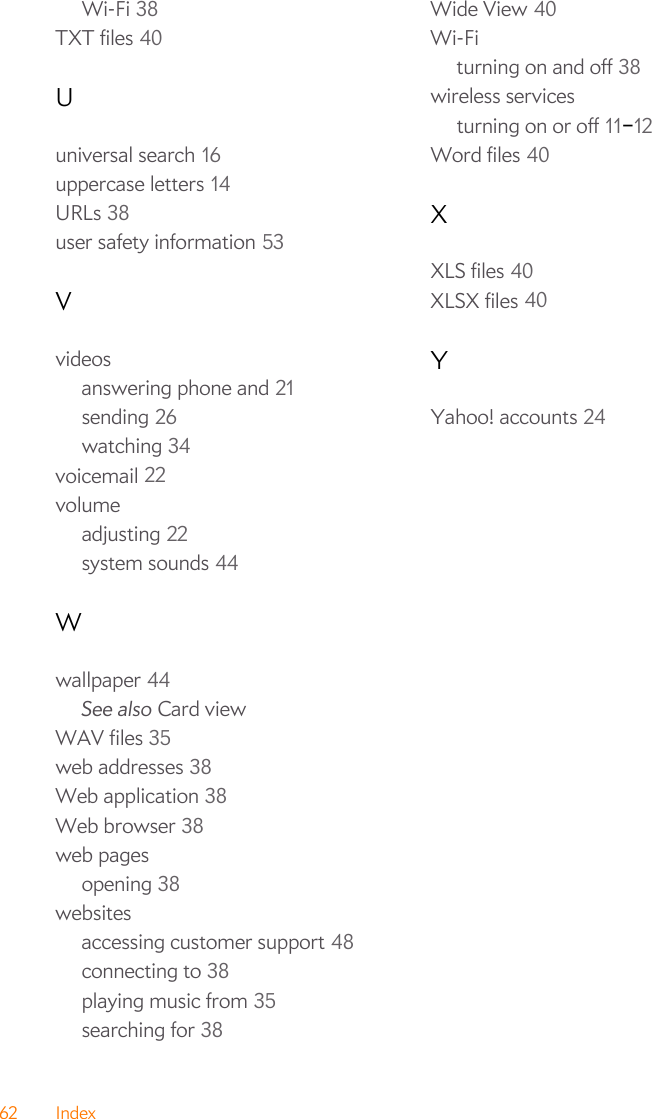 62 IndexWi-Fi 38TXT files 40Uuniversal search 16uppercase letters 14URLs 38user safety information 53Vvideosanswering phone and 21sending 26watching 34voicemail 22volumeadjusting 22system sounds 44Wwallpaper 44See also Card viewWAV files 35web addresses 38Web application 38Web browser 38web pagesopening 38websitesaccessing customer support 48connecting to 38playing music from 35searching for 38Wide View 40Wi-Fiturning on and off 38wireless servicesturning on or off 11–12Word files 40XXLS files 40XLSX files 40YYahoo! accounts 24