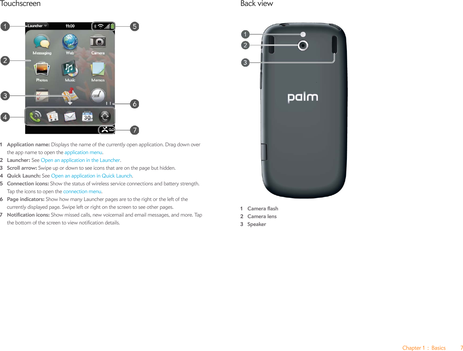 Chapter 1 : Basics 7Touchscreen1Application name: Displays the name of the currently open application. Drag down over the app name to open the application menu.2Launcher: See Open an application in the Launcher.3Scroll arrow: Swipe up or down to see icons that are on the page but hidden.4Quick Launch: See Open an application in Quick Launch.5Connection icons: Show the status of wireless service connections and battery strength. Tap the icons to open the connection menu. 6Page indicators: Show how many Launcher pages are to the right or the left of the currently displayed page. Swipe left or right on the screen to see other pages.7Notification icons: Show missed calls, new voicemail and email messages, and more. Tap the bottom of the screen to view notification details.Back view1Camera flash2Camera lens3Speaker