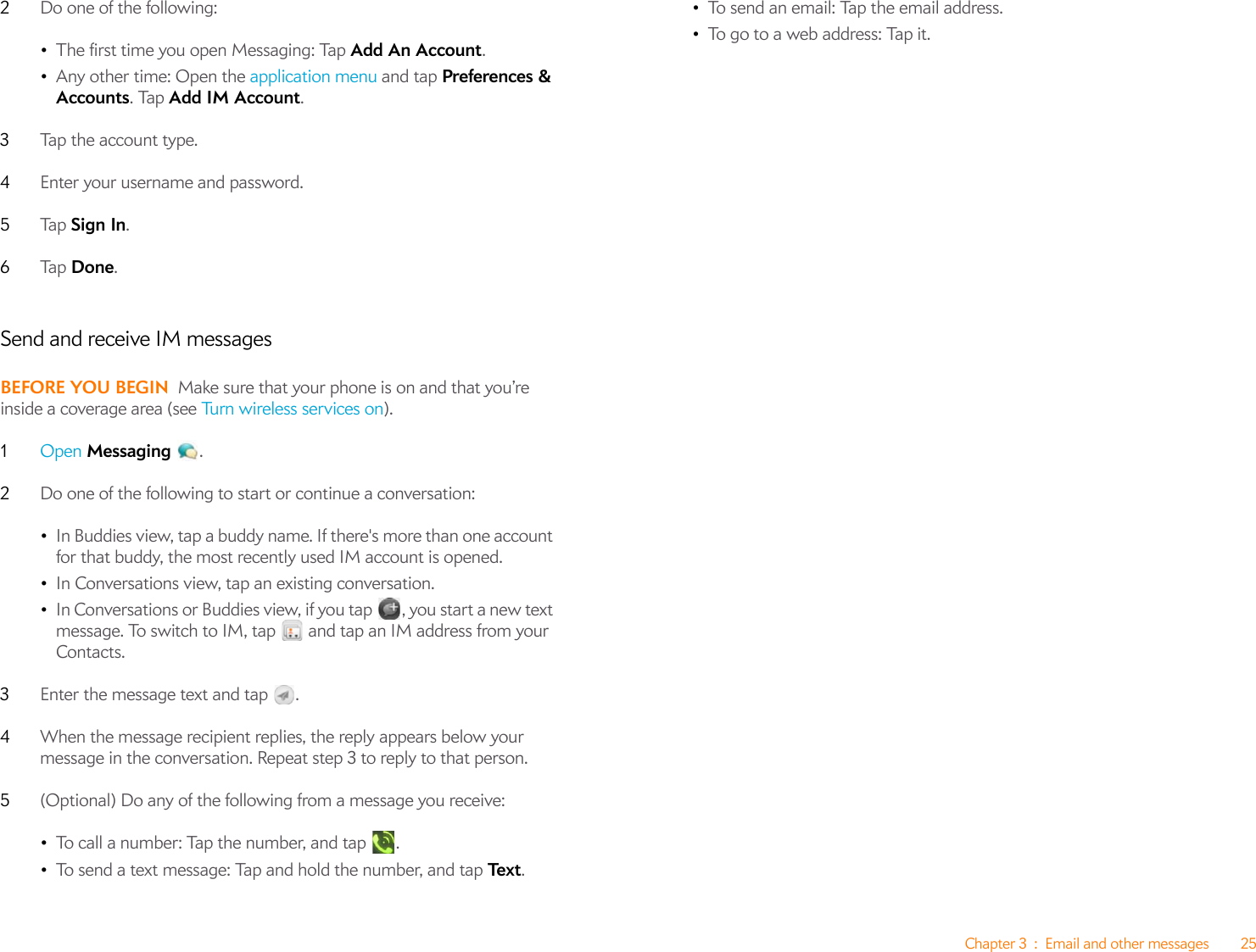 Chapter 3 : Email and other messages 252Do one of the following:•The first time you open Messaging: Tap Add An Account.•Any other time: Open the application menu and tap Preferences &amp; Accounts. Tap Add IM Account.3Tap the account type.4Enter your username and password.5Ta p   Sign In.6Ta p   Done. Send and receive IM messagesBEFORE YOU BEGIN Make sure that your phone is on and that you’re inside a coverage area (see Tu r n  w i re l e ss  se r v ic es  on ).1Open Messaging .2Do one of the following to start or continue a conversation:•In Buddies view, tap a buddy name. If there&apos;s more than one account for that buddy, the most recently used IM account is opened.•In Conversations view, tap an existing conversation.•In Conversations or Buddies view, if you tap , you start a new text message. To switch to IM, tap   and tap an IM address from your Contacts.3Enter the message text and tap  . 4When the message recipient replies, the reply appears below your message in the conversation. Repeat step 3 to reply to that person.5(Optional) Do any of the following from a message you receive:•To call a number: Tap the number, and tap  .•To send a text message: Tap and hold the number, and tap Te x t . •To send an email: Tap the email address.•To go to a web address: Tap it.