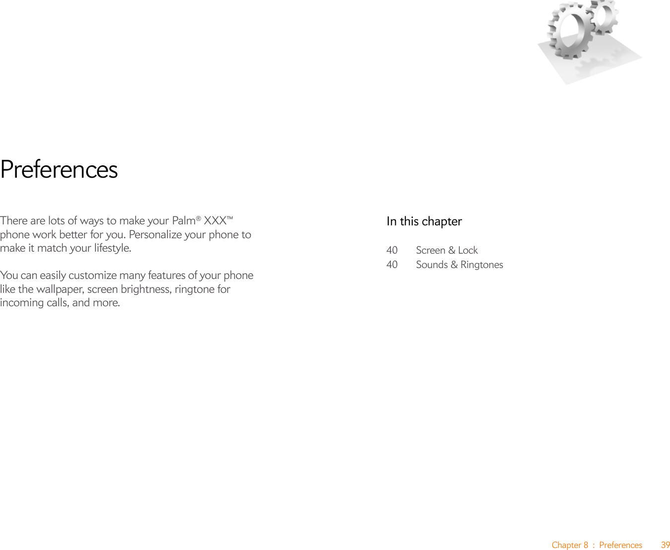 Chapter 8 : Preferences 39PreferencesThere are lots of ways to make your Palm® XXX™ phone work better for you. Personalize your phone to make it match your lifestyle.You can easily customize many features of your phone like the wallpaper, screen brightness, ringtone for incoming calls, and more.In this chapter40 Screen &amp; Lock40 Sounds &amp; Ringtones