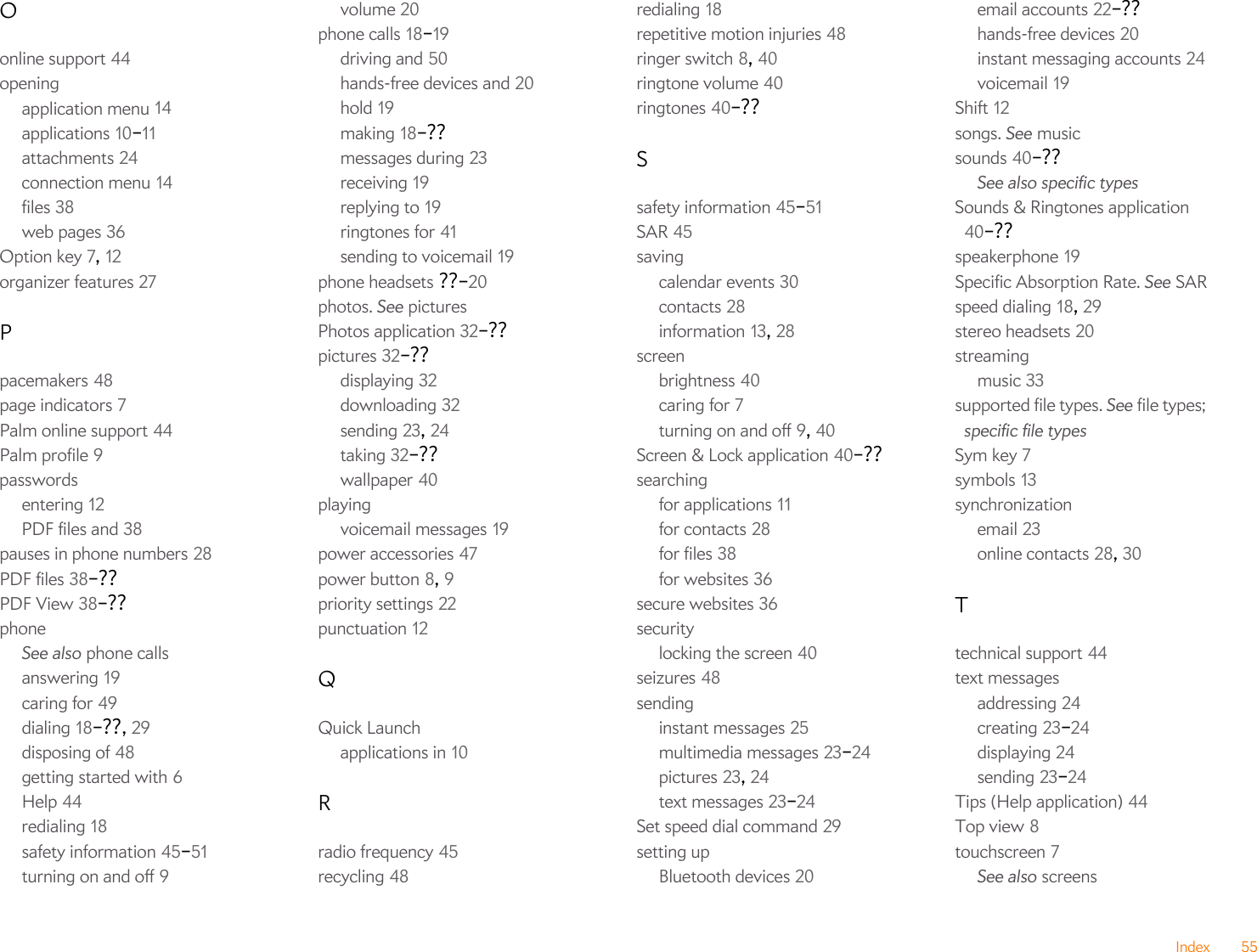 Index 55Oonline support 44openingapplication menu 14applications 10–11attachments 24connection menu 14files 38web pages 36Option key 7, 12organizer features 27Ppacemakers 48page indicators 7Palm online support 44Palm profile 9passwordsentering 12PDF files and 38pauses in phone numbers 28PDF files 38–??PDF View 38–??phoneSee also phone callsanswering 19caring for 49dialing 18–??, 29disposing of 48getting started with 6Help 44redialing 18safety information 45–51turning on and off 9volume 20phone calls 18–19driving and 50hands-free devices and 20hold 19making 18–??messages during 23receiving 19replying to 19ringtones for 41sending to voicemail 19phone headsets ??–20photos. See picturesPhotos application 32–??pictures 32–??displaying 32downloading 32sending 23, 24taking 32–??wallpaper 40playingvoicemail messages 19power accessories 47power button 8, 9priority settings 22punctuation 12QQuick Launchapplications in 10Rradio frequency 45recycling 48redialing 18repetitive motion injuries 48ringer switch 8, 40ringtone volume 40ringtones 40–??Ssafety information 45–51SAR 45savingcalendar events 30contacts 28information 13, 28screenbrightness 40caring for 7turning on and off 9, 40Screen &amp; Lock application 40–??searchingfor applications 11for contacts 28for files 38for websites 36secure websites 36securitylocking the screen 40seizures 48sendinginstant messages 25multimedia messages 23–24pictures 23, 24text messages 23–24Set speed dial command 29setting upBluetooth devices 20email accounts 22–??hands-free devices 20instant messaging accounts 24voicemail 19Shift 12songs. See musicsounds 40–??See also specific typesSounds &amp; Ringtones application 40–??speakerphone 19Specific Absorption Rate. See SARspeed dialing 18, 29stereo headsets 20streamingmusic 33supported file types. See file types; specific file typesSym key 7symbols 13synchronizationemail 23online contacts 28, 30Ttechnical support 44text messagesaddressing 24creating 23–24displaying 24sending 23–24Tips (Help application) 44Top view 8touchscreen 7See also screens