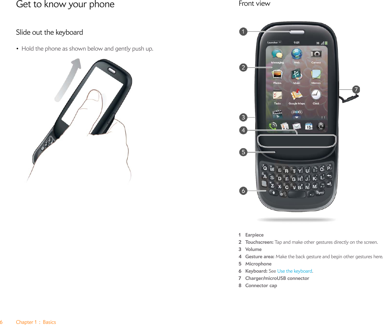 6Chapter1:BasicsGet to know your phoneSlide out the keyboard•Hold the phone as shown below and gently push up.Front view1Earpiece2Touchscreen: Tap and make other gestures directly on the screen. 3Volume4Gesture area: Make the back gesture and begin other gestures here. 5Microphone6Keyboard: See Use the keyboard.7Charger/microUSB connector8Connector cap