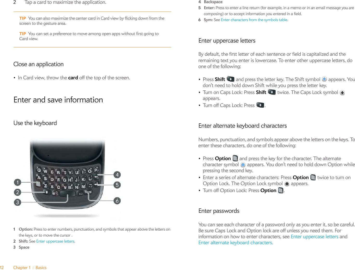 12 Chapter 1 : Basics2Tap a card to maximize the application.Close an application•In Card view, throw the card off the top of the screen.Enter and save informationUse the keyboard1Option: Press to enter numbers, punctuation, and symbols that appear above the letters on the keys, or to move the cursor .2Shift: See Enter uppercase letters.3Space4Backspace5Enter: Press to enter a line return (for example, in a memo or in an email message you are composing) or to accept information you entered in a field.6Sym: See Enter characters from the symbols table.Enter uppercase lettersBy default, the first letter of each sentence or field is capitalized and the remaining text you enter is lowercase. To enter other uppercase letters, do one of the following:•Press Shift   and press the letter key. The Shift symbol   appears. You don’t need to hold down Shift while you press the letter key.•Turn on Caps Lock: Press Shift   twice. The Caps Lock symbol   appears. •Turn off Caps Lock: Press  .Enter alternate keyboard charactersNumbers, punctuation, and symbols appear above the letters on the keys. To enter these characters, do one of the following:•Press Option   and press the key for the character. The alternate character symbol   appears. You don’t need to hold down Option while pressing the second key.•Enter a series of alternate characters: Press Option   twice to turn on Option Lock. The Option Lock symbol   appears.•Turn off Option Lock: Press Option .Enter passwordsYou can see each character of a password only as you enter it, so be careful. Be sure Caps Lock and Option lock are off unless you need them. For information on how to enter characters, see Enter uppercase letters and Enter alternate keyboard characters.TIP You can also maximize the center card in Card view by flicking down from the screen to the gesture area.TIP You can set a preference to move among open apps without first going to Card view.