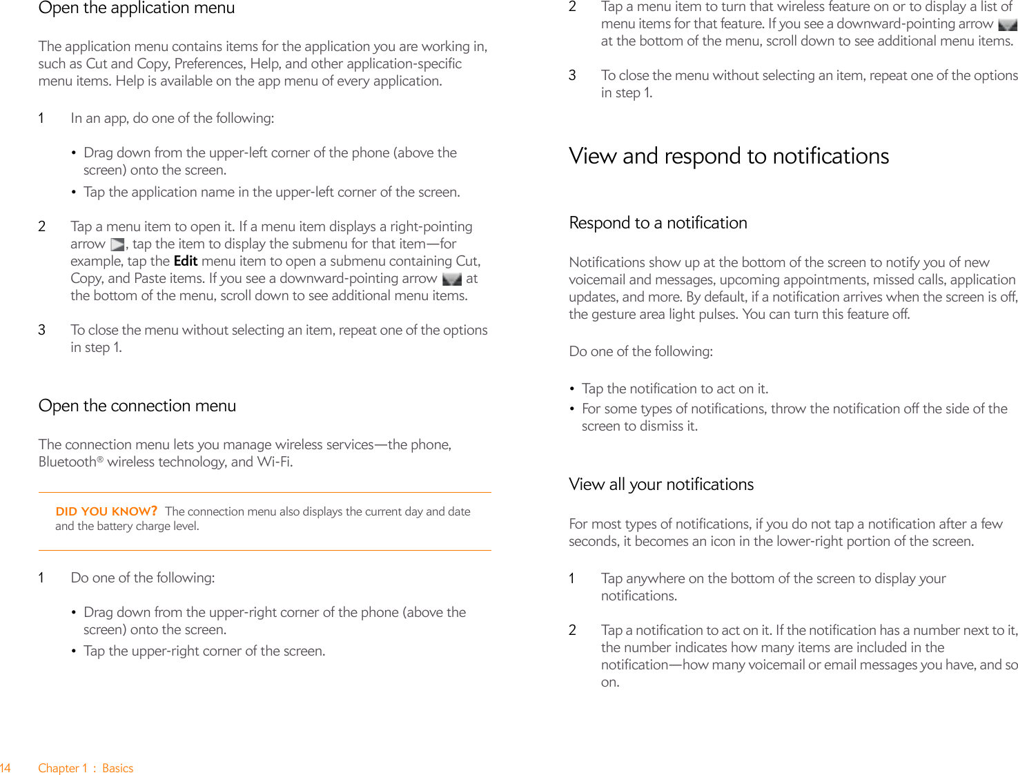 14 Chapter 1 : BasicsOpen the application menuThe application menu contains items for the application you are working in, such as Cut and Copy, Preferences, Help, and other application-specific menu items. Help is available on the app menu of every application.1In an app, do one of the following:•Drag down from the upper-left corner of the phone (above the screen) onto the screen.•Tap the application name in the upper-left corner of the screen. 2Tap a menu item to open it. If a menu item displays a right-pointing arrow  , tap the item to display the submenu for that item—for example, tap the Edit menu item to open a submenu containing Cut, Copy, and Paste items. If you see a downward-pointing arrow   at the bottom of the menu, scroll down to see additional menu items.3To close the menu without selecting an item, repeat one of the options in step 1.Open the connection menuThe connection menu lets you manage wireless services—the phone, Bluetooth® wireless technology, and Wi-Fi.1Do one of the following:•Drag down from the upper-right corner of the phone (above the screen) onto the screen.•Tap the upper-right corner of the screen.2Tap a menu item to turn that wireless feature on or to display a list of menu items for that feature. If you see a downward-pointing arrow   at the bottom of the menu, scroll down to see additional menu items.3To close the menu without selecting an item, repeat one of the options in step 1.View and respond to notificationsRespond to a notificationNotifications show up at the bottom of the screen to notify you of new voicemail and messages, upcoming appointments, missed calls, application updates, and more. By default, if a notification arrives when the screen is off, the gesture area light pulses. You can turn this feature off.Do one of the following:•Tap the notification to act on it. •For some types of notifications, throw the notification off the side of the screen to dismiss it.View all your notificationsFor most types of notifications, if you do not tap a notification after a few seconds, it becomes an icon in the lower-right portion of the screen.1Tap anywhere on the bottom of the screen to display your notifications.2Tap a notification to act on it. If the notification has a number next to it, the number indicates how many items are included in the notification—how many voicemail or email messages you have, and so on.DID YOU KNOW?The connection menu also displays the current day and date and the battery charge level.