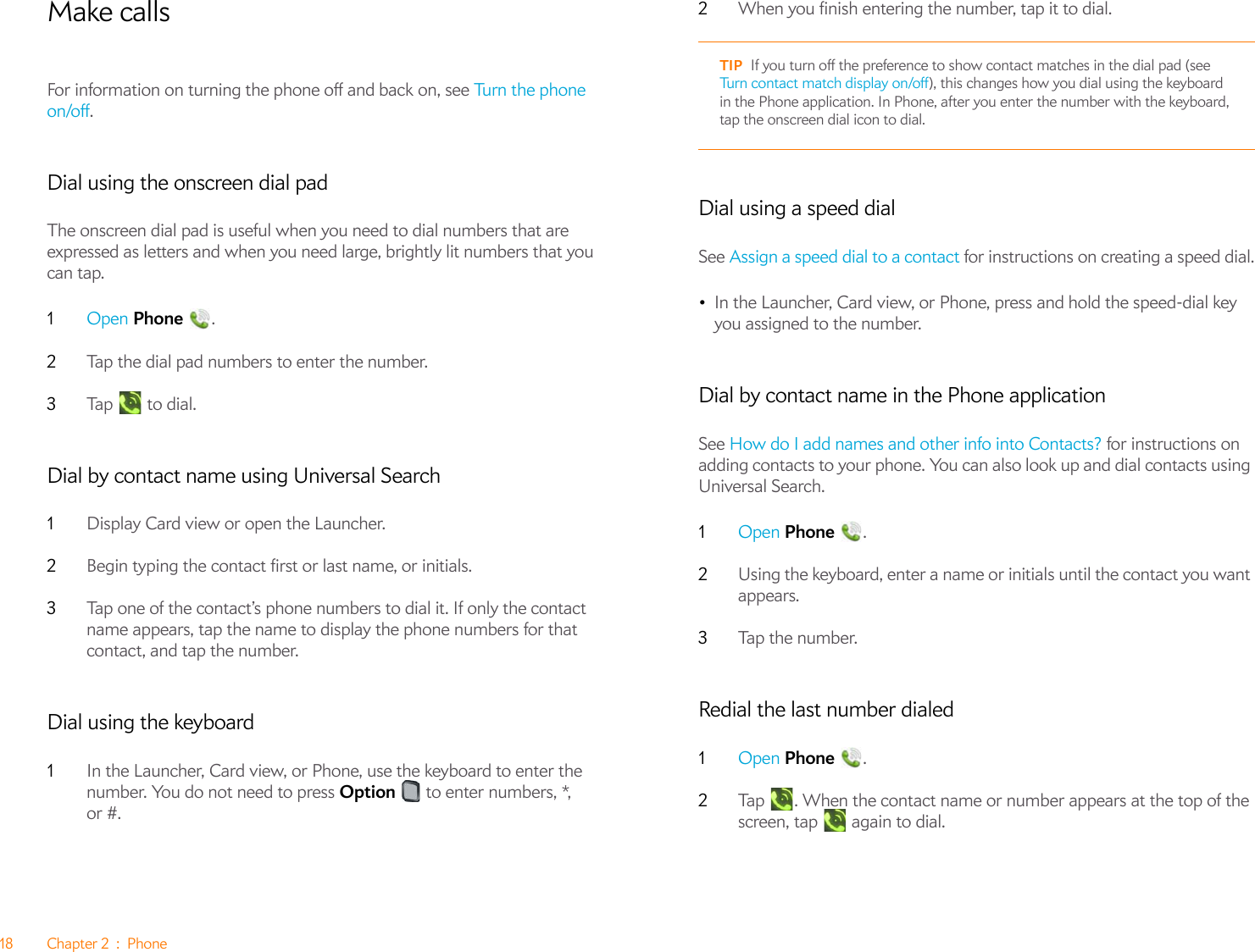 18 Chapter 2 : PhoneMake callsFor information on turning the phone off and back on, see Turn the phone on/off.Dial using the onscreen dial padThe onscreen dial pad is useful when you need to dial numbers that are expressed as letters and when you need large, brightly lit numbers that you can tap.1Open Phone .2Tap the dial pad numbers to enter the number.3Ta p   to  di a l.Dial by contact name using Universal Search1Display Card view or open the Launcher.2Begin typing the contact first or last name, or initials.3Tap one of the contact’s phone numbers to dial it. If only the contact name appears, tap the name to display the phone numbers for that contact, and tap the number.Dial using the keyboard1In the Launcher, Card view, or Phone, use the keyboard to enter the number. You do not need to press Option   to enter numbers, *, or #.2When you finish entering the number, tap it to dial.Dial using a speed dialSee Assign a speed dial to a contact for instructions on creating a speed dial.•In the Launcher, Card view, or Phone, press and hold the speed-dial key you assigned to the number.Dial by contact name in the Phone applicationSee How do I add names and other info into Contacts? for instructions on adding contacts to your phone. You can also look up and dial contacts using Universal Search.1Open Phone .2Using the keyboard, enter a name or initials until the contact you want appears.3Tap the number.Redial the last number dialed1Open Phone .2Tap  . When the contact name or number appears at the top of the screen, tap   again to dial.TIP If you turn off the preference to show contact matches in the dial pad (see Turn contact match display on/off), this changes how you dial using the keyboard in the Phone application. In Phone, after you enter the number with the keyboard, tap the onscreen dial icon to dial.