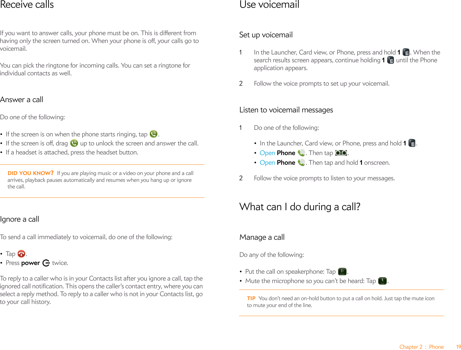 Chapter 2 : Phone 19Receive callsIf you want to answer calls, your phone must be on. This is different from having only the screen turned on. When your phone is off, your calls go to voicemail.You can pick the ringtone for incoming calls. You can set a ringtone for individual contacts as well.Answer a callDo one of the following:•If the screen is on when the phone starts ringing, tap  . •If the screen is off, drag   up to unlock the screen and answer the call.•If a headset is attached, press the headset button.Ignore a callTo send a call immediately to voicemail, do one of the following:•Ta p  .•Press power  twice.To reply to a caller who is in your Contacts list after you ignore a call, tap the ignored call notification. This opens the caller’s contact entry, where you can select a reply method. To reply to a caller who is not in your Contacts list, go to your call history.Use voicemailSet up voicemail1In the Launcher, Card view, or Phone, press and hold 1 . When the search results screen appears, continue holding 1   until the Phone application appears.2Follow the voice prompts to set up your voicemail.Listen to voicemail messages1Do one of the following: •In the Launcher, Card view, or Phone, press and hold 1 .•Open Phone  . Then tap  .•Open Phone  . Then tap and hold 1 onscreen.2Follow the voice prompts to listen to your messages.What can I do during a call?Manage a callDo any of the following:•Put the call on speakerphone: Tap  .•Mute the microphone so you can’t be heard: Tap  .DID YOU KNOW?If you are playing music or a video on your phone and a call arrives, playback pauses automatically and resumes when you hang up or ignore the call.TIP You don’t need an on-hold button to put a call on hold. Just tap the mute icon to mute your end of the line.