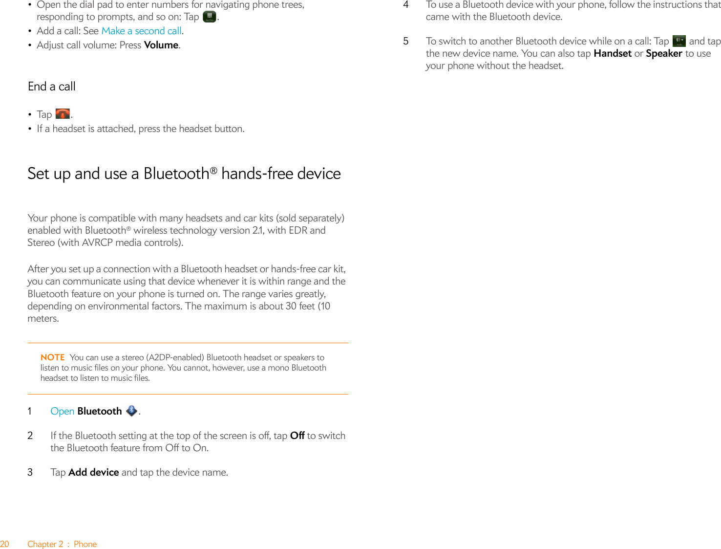 20 Chapter 2 : Phone•Open the dial pad to enter numbers for navigating phone trees, responding to prompts, and so on: Tap  .•Add a call: See Make a second call.•Adjust call volume: Press Volume.End a call•Ta p  .•If a headset is attached, press the headset button.Set up and use a Bluetooth® hands-free deviceYour phone is compatible with many headsets and car kits (sold separately) enabled with Bluetooth® wireless technology version 2.1, with EDR and Stereo (with AVRCP media controls).After you set up a connection with a Bluetooth headset or hands-free car kit, you can communicate using that device whenever it is within range and the Bluetooth feature on your phone is turned on. The range varies greatly, depending on environmental factors. The maximum is about 30 feet (10 meters.NOTE You can use a stereo (A2DP-enabled) Bluetooth headset or speakers to listen to music files on your phone. You cannot, however, use a mono Bluetooth headset to listen to music files.1Open Bluetooth .2If the Bluetooth setting at the top of the screen is off, tap Off to switch the Bluetooth feature from Off to On.3Ta p   Add device and tap the device name.4To use a Bluetooth device with your phone, follow the instructions that came with the Bluetooth device.5To switch to another Bluetooth device while on a call: Tap   and tap the new device name. You can also tap Handset or Speaker to use your phone without the headset.