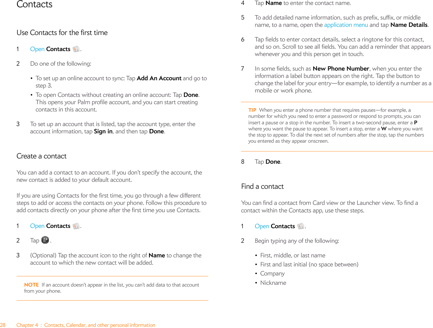 28 Chapter 4 : Contacts, Calendar, and other personal informationContactsUse Contacts for the first time1Open Contacts .2Do one of the following:•To set up an online account to sync: Tap Add An Account and go to step 3.•To open Contacts without creating an online account: Tap Done. This opens your Palm profile account, and you can start creating contacts in this account.3To set up an account that is listed, tap the account type, enter the account information, tap Sign in, and then tap Done.Create a contactYou can add a contact to an account. If you don’t specify the account, the new contact is added to your default account.If you are using Contacts for the first time, you go through a few different steps to add or access the contacts on your phone. Follow this procedure to add contacts directly on your phone after the first time you use Contacts.1Open Contacts .2Ta p  .3(Optional) Tap the account icon to the right of Name to change the account to which the new contact will be added.NOTE If an account doesn’t appear in the list, you can’t add data to that account from your phone.4Ta p   Name to enter the contact name. 5To add detailed name information, such as prefix, suffix, or middle name, to a name, open the application menu and tap Name Details.6Tap fields to enter contact details, select a ringtone for this contact, and so on. Scroll to see all fields. You can add a reminder that appears whenever you and this person get in touch. 7In some fields, such as New Phone Number, when you enter the information a label button appears on the right. Tap the button to change the label for your entry—for example, to identify a number as a mobile or work phone.8Ta p   Done.Find a contactYou can find a contact from Card view or the Launcher view. To find a contact within the Contacts app, use these steps.1Open Contacts .2Begin typing any of the following:•First, middle, or last name•First and last initial (no space between)•Company•NicknameTIP When you enter a phone number that requires pauses—for example, a number for which you need to enter a password or respond to prompts, you can insert a pause or a stop in the number. To insert a two-second pause, enter a P where you want the pause to appear. To insert a stop, enter a W where you want the stop to appear. To dial the next set of numbers after the stop, tap the numbers you entered as they appear onscreen.