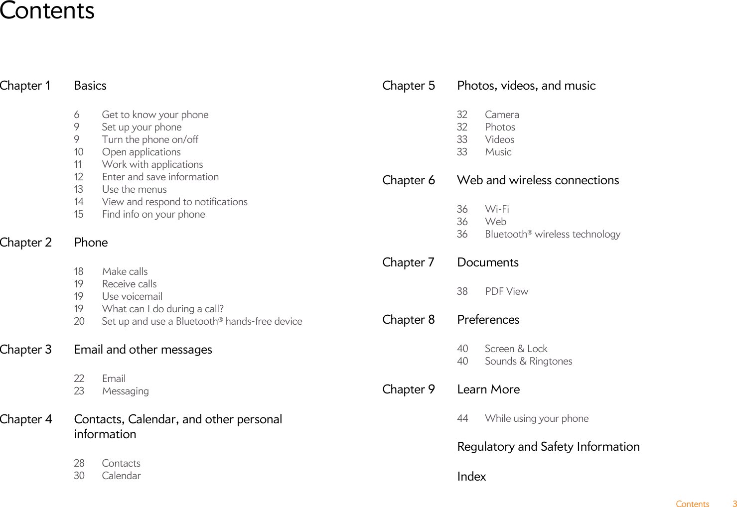 Contents 3ContentsChapter 1 Basics6 Get to know your phone9Set up your phone9 Turn the phone on/off10 Open applications11 Work with applications12 Enter and save information13 Use the menus14 View and respond to notifications15 Find info on your phoneChapter 2 Phone18 Make calls19 Receive calls19 Use voicemail19 What can I do during a call?20 Set up and use a Bluetooth® hands-free deviceChapter 3 Email and other messages22 Email23 MessagingChapter 4 Contacts, Calendar, and other personal information28 Contacts30 CalendarChapter 5 Photos, videos, and music32 Camera32 Photos33 Videos33 MusicChapter 6 Web and wireless connections36 Wi-Fi36 Web36 Bluetooth® wireless technologyChapter 7 Documents38 PDF ViewChapter 8 Preferences40 Screen &amp; Lock40 Sounds &amp; RingtonesChapter 9 Learn More44 While using your phoneRegulatory and Safety InformationIndex